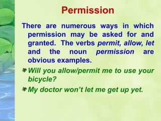 Permission
There are numerous ways in which
permission may be asked for and
granted. The verbs permit, allow, let
and the noun permission are
obvious examples.
Will you allow/permit me to use your
bicycle?
My doctor won’t let me get up yet.

 