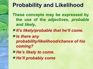 Probability and Likelihood
These concepts may be expressed by
the use of the adjectives, probable
and likely,
It’s likely/probable that he’ll come.
Is there any
probability/likelihood/chance of his
coming?
He’s likely to come.
He’ll probably come

 