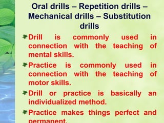 Oral drills – Repetition drills –
Mechanical drills – Substitution
drills
Drill
is
commonly
used
in
connection with the teaching of
mental skills.
Practice is commonly used in
connection with the teaching of
motor skills.
Drill or practice is basically an
individualized method.
Practice makes things perfect and

 