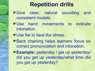 Repetition drills
Give clear, natural sounding and
consistent models.
Use hand movements to indicate
intonation,
Use fist to beat the stress.
Back chaining helps learners focus on
correct pronunciation and intonation.
Example: yesterday / get up yesterday/
did you get up yesterday/what time did
you get up yesterday?

 