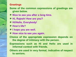 Greetings
Some of the common expressions of greetings are
given below.
Nice to see you after a long time.
Hi, Rajesh! How are you?
Hi/Hello, Everybody!
How’z life?
I hope you are well.
How nice to see you again.
Choice of the appropriate expression depends on
the degree of intimacy with the person.
Expressions such as Hi and Hello are used in
informal context with friends.
Others are used in very formal, indicative of respect
to seniors.

 
