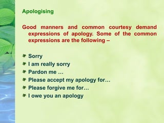 Apologising
Good manners and common courtesy demand
expressions of apology. Some of the common
expressions are the following –
Sorry
I am really sorry
Pardon me …
Please accept my apology for…
Please forgive me for…
I owe you an apology
 

 