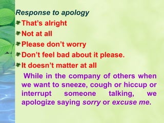 Response to apology
That’s alright
Not at all
Please don’t worry
Don’t feel bad about it please.
It doesn’t matter at all
While in the company of others when
we want to sneeze, cough or hiccup or
interrupt
someone
talking,
we
apologize saying sorry or excuse me.

 