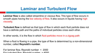 Laminar and Turbulent Flow
Laminar flow is also called streamline or viscous flow. This type of flow occurs in
smooth pipes having the low velocity of flow. It also occurs in liquids having high
viscosity.
Turbulent flow is defined as that type of flow in which each fluid particle does not
have a definite path and the paths of individual particles cross each other.
In other words, it is the flow in which fluid particles move in a zigzag path
When a fluid is flowing in a pipe, the type of flow is determined by a non-dimensional
number, called Reynold’s number.
For laminar flow, Reynold number ˂ 2000
 
