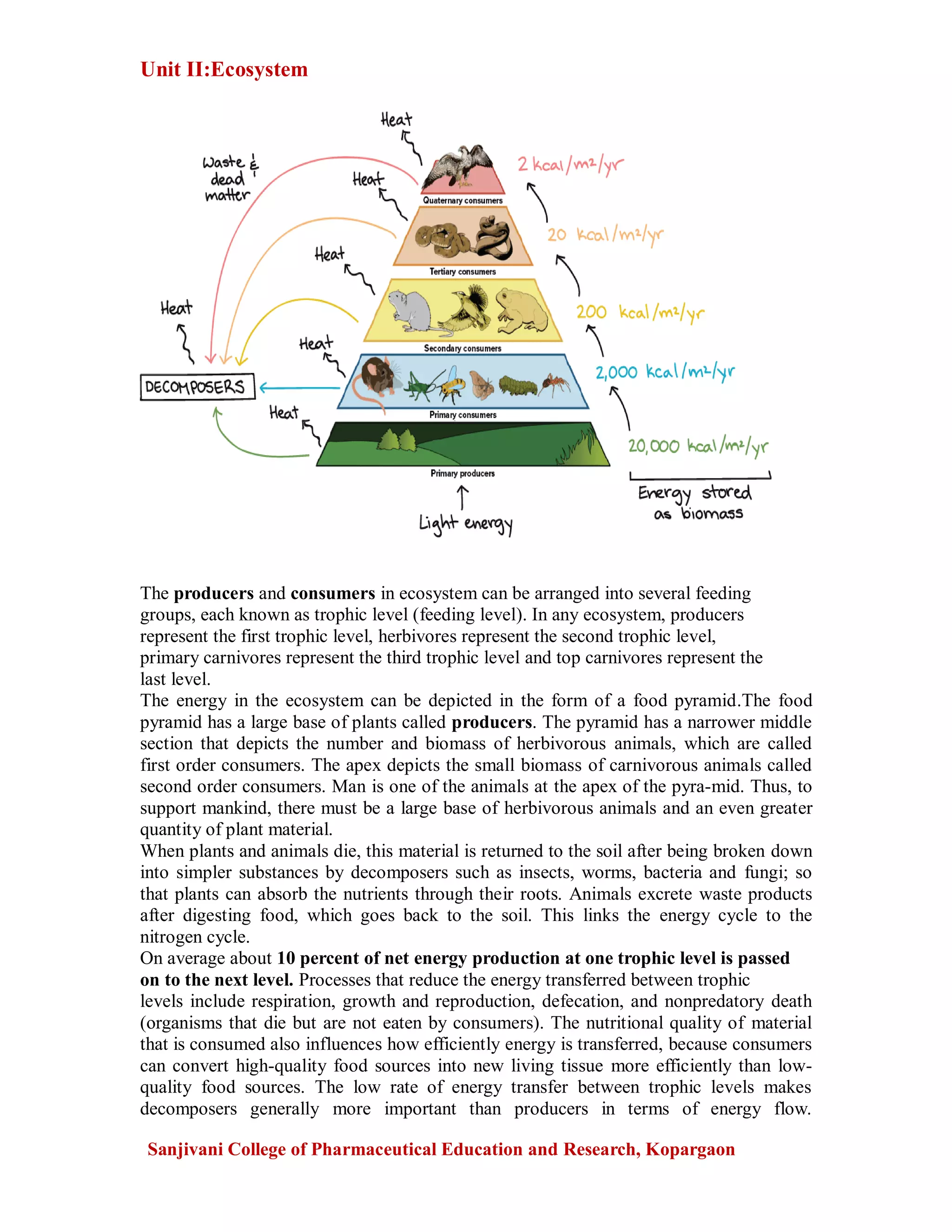 Unit II:Ecosystem
Sanjivani College of Pharmaceutical Education and Research, Kopargaon
The producers and consumers in ecosystem can be arranged into several feeding
groups, each known as trophic level (feeding level). In any ecosystem, producers
represent the first trophic level, herbivores represent the second trophic level,
primary carnivores represent the third trophic level and top carnivores represent the
last level.
The energy in the ecosystem can be depicted in the form of a food pyramid.The food
pyramid has a large base of plants called producers. The pyramid has a narrower middle
section that depicts the number and biomass of herbivorous animals, which are called
first order consumers. The apex depicts the small biomass of carnivorous animals called
second order consumers. Man is one of the animals at the apex of the pyra-mid. Thus, to
support mankind, there must be a large base of herbivorous animals and an even greater
quantity of plant material.
When plants and animals die, this material is returned to the soil after being broken down
into simpler substances by decomposers such as insects, worms, bacteria and fungi; so
that plants can absorb the nutrients through their roots. Animals excrete waste products
after digesting food, which goes back to the soil. This links the energy cycle to the
nitrogen cycle.
On average about 10 percent of net energy production at one trophic level is passed
on to the next level. Processes that reduce the energy transferred between trophic
levels include respiration, growth and reproduction, defecation, and nonpredatory death
(organisms that die but are not eaten by consumers). The nutritional quality of material
that is consumed also influences how efficiently energy is transferred, because consumers
can convert high-quality food sources into new living tissue more efficiently than low-
quality food sources. The low rate of energy transfer between trophic levels makes
decomposers generally more important than producers in terms of energy flow.
 