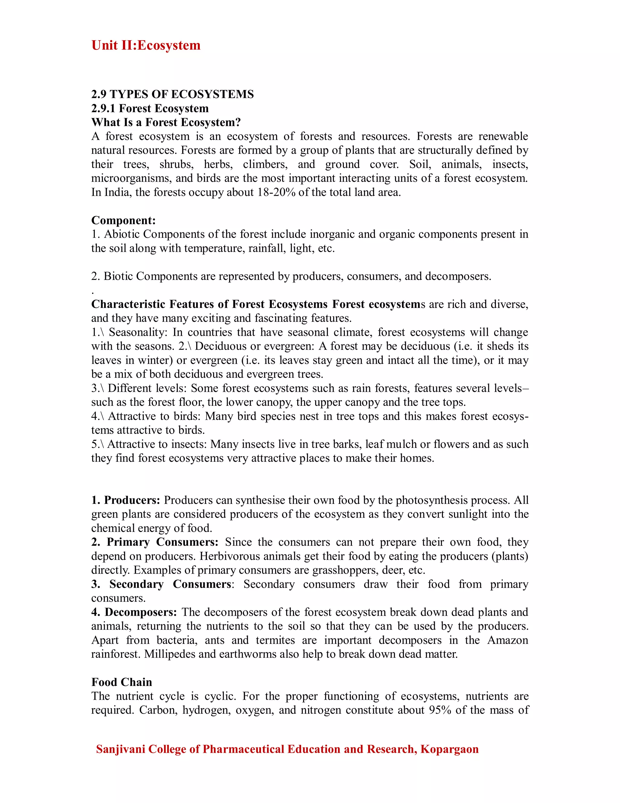 Unit II:Ecosystem
Sanjivani College of Pharmaceutical Education and Research, Kopargaon
2.9 TYPES OF ECOSYSTEMS
2.9.1 Forest Ecosystem
What Is a Forest Ecosystem?
A forest ecosystem is an ecosystem of forests and resources. Forests are renewable
natural resources. Forests are formed by a group of plants that are structurally defined by
their trees, shrubs, herbs, climbers, and ground cover. Soil, animals, insects,
microorganisms, and birds are the most important interacting units of a forest ecosystem.
In India, the forests occupy about 18-20% of the total land area.
Component:
1. Abiotic Components of the forest include inorganic and organic components present in
the soil along with temperature, rainfall, light, etc.
2. Biotic Components are represented by producers, consumers, and decomposers.
.
Characteristic Features of Forest Ecosystems Forest ecosystems are rich and diverse,
and they have many exciting and fascinating features.
1. Seasonality: In countries that have seasonal climate, forest ecosystems will change
with the seasons. 2. Deciduous or evergreen: A forest may be deciduous (i.e. it sheds its
leaves in winter) or evergreen (i.e. its leaves stay green and intact all the time), or it may
be a mix of both deciduous and evergreen trees.
3. Different levels: Some forest ecosystems such as rain forests, features several levels–
such as the forest floor, the lower canopy, the upper canopy and the tree tops.
4. Attractive to birds: Many bird species nest in tree tops and this makes forest ecosys-
tems attractive to birds.
5. Attractive to insects: Many insects live in tree barks, leaf mulch or flowers and as such
they find forest ecosystems very attractive places to make their homes.
1. Producers: Producers can synthesise their own food by the photosynthesis process. All
green plants are considered producers of the ecosystem as they convert sunlight into the
chemical energy of food.
2. Primary Consumers: Since the consumers can not prepare their own food, they
depend on producers. Herbivorous animals get their food by eating the producers (plants)
directly. Examples of primary consumers are grasshoppers, deer, etc.
3. Secondary Consumers: Secondary consumers draw their food from primary
consumers.
4. Decomposers: The decomposers of the forest ecosystem break down dead plants and
animals, returning the nutrients to the soil so that they can be used by the producers.
Apart from bacteria, ants and termites are important decomposers in the Amazon
rainforest. Millipedes and earthworms also help to break down dead matter.
Food Chain
The nutrient cycle is cyclic. For the proper functioning of ecosystems, nutrients are
required. Carbon, hydrogen, oxygen, and nitrogen constitute about 95% of the mass of
 