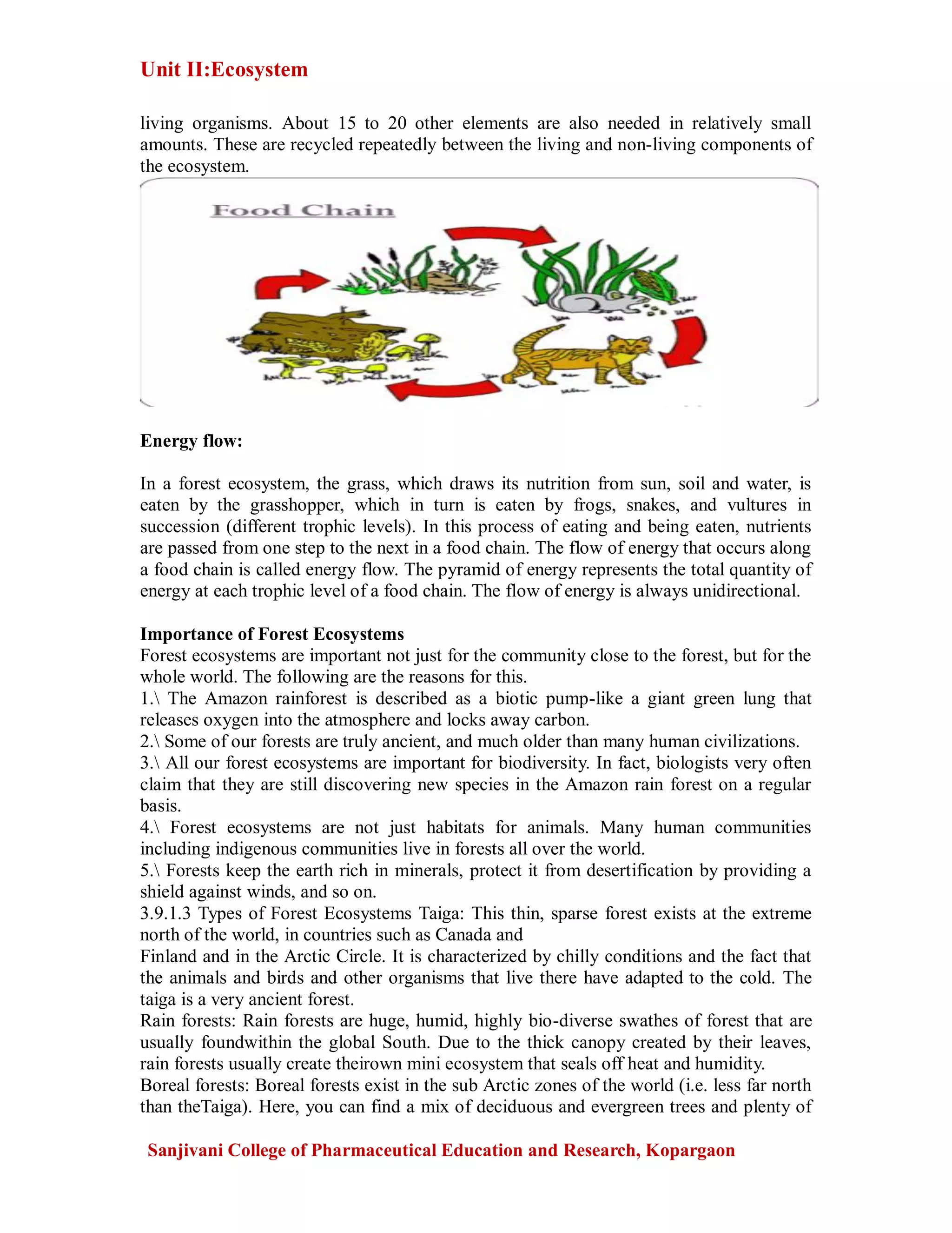 Unit II:Ecosystem
Sanjivani College of Pharmaceutical Education and Research, Kopargaon
living organisms. About 15 to 20 other elements are also needed in relatively small
amounts. These are recycled repeatedly between the living and non-living components of
the ecosystem.
Energy flow:
In a forest ecosystem, the grass, which draws its nutrition from sun, soil and water, is
eaten by the grasshopper, which in turn is eaten by frogs, snakes, and vultures in
succession (different trophic levels). In this process of eating and being eaten, nutrients
are passed from one step to the next in a food chain. The flow of energy that occurs along
a food chain is called energy flow. The pyramid of energy represents the total quantity of
energy at each trophic level of a food chain. The flow of energy is always unidirectional.
Importance of Forest Ecosystems
Forest ecosystems are important not just for the community close to the forest, but for the
whole world. The following are the reasons for this.
1. The Amazon rainforest is described as a biotic pump-like a giant green lung that
releases oxygen into the atmosphere and locks away carbon.
2. Some of our forests are truly ancient, and much older than many human civilizations.
3. All our forest ecosystems are important for biodiversity. In fact, biologists very often
claim that they are still discovering new species in the Amazon rain forest on a regular
basis.
4. Forest ecosystems are not just habitats for animals. Many human communities
including indigenous communities live in forests all over the world.
5. Forests keep the earth rich in minerals, protect it from desertification by providing a
shield against winds, and so on.
3.9.1.3 Types of Forest Ecosystems Taiga: This thin, sparse forest exists at the extreme
north of the world, in countries such as Canada and
Finland and in the Arctic Circle. It is characterized by chilly conditions and the fact that
the animals and birds and other organisms that live there have adapted to the cold. The
taiga is a very ancient forest.
Rain forests: Rain forests are huge, humid, highly bio-diverse swathes of forest that are
usually foundwithin the global South. Due to the thick canopy created by their leaves,
rain forests usually create theirown mini ecosystem that seals off heat and humidity.
Boreal forests: Boreal forests exist in the sub Arctic zones of the world (i.e. less far north
than theTaiga). Here, you can find a mix of deciduous and evergreen trees and plenty of
 