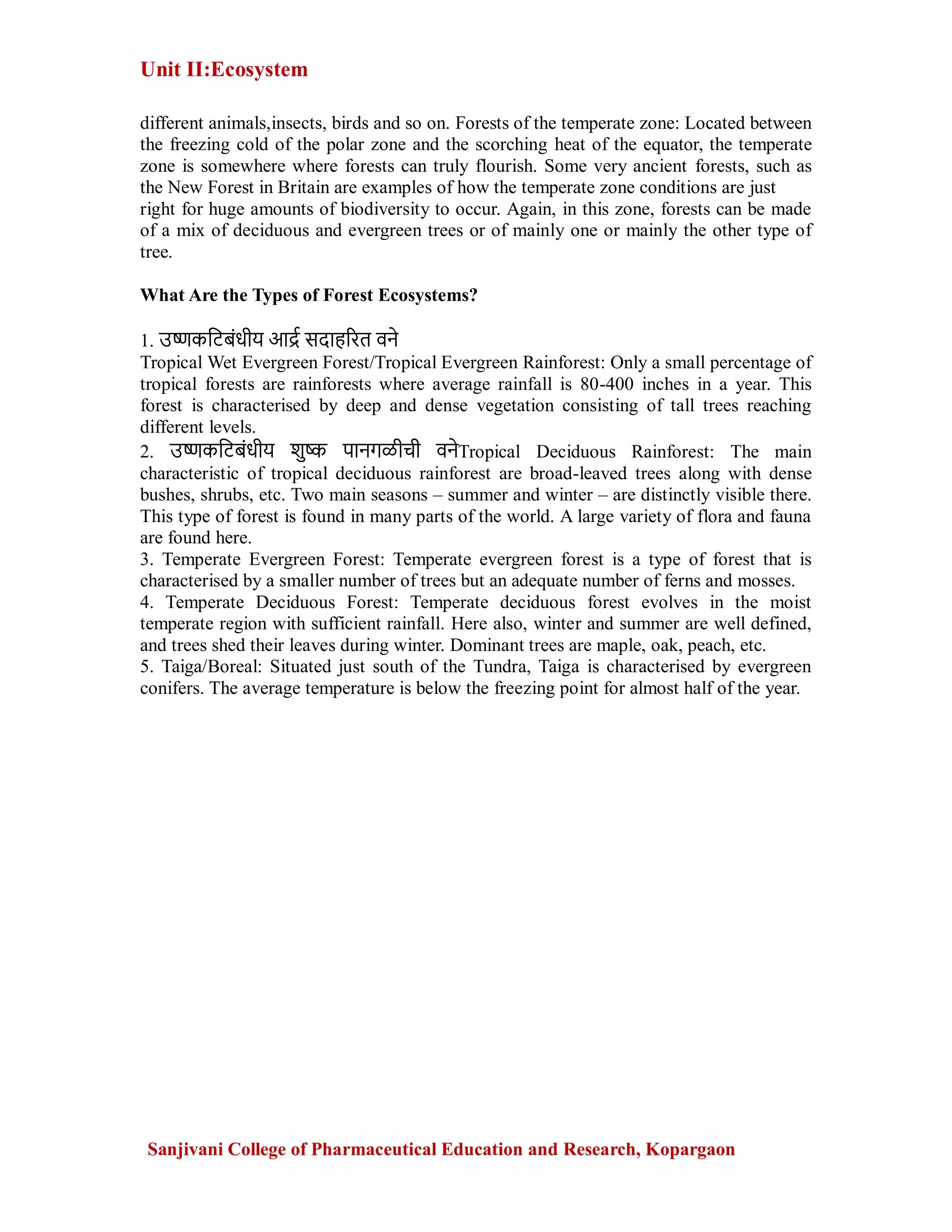 Unit II:Ecosystem
Sanjivani College of Pharmaceutical Education and Research, Kopargaon
different animals,insects, birds and so on. Forests of the temperate zone: Located between
the freezing cold of the polar zone and the scorching heat of the equator, the temperate
zone is somewhere where forests can truly flourish. Some very ancient forests, such as
the New Forest in Britain are examples of how the temperate zone conditions are just
right for huge amounts of biodiversity to occur. Again, in this zone, forests can be made
of a mix of deciduous and evergreen trees or of mainly one or mainly the other type of
tree.
What Are the Types of Forest Ecosystems?
1. उष्णकटिबंधीय आर्द्र सदाहरित वने
Tropical Wet Evergreen Forest/Tropical Evergreen Rainforest: Only a small percentage of
tropical forests are rainforests where average rainfall is 80-400 inches in a year. This
forest is characterised by deep and dense vegetation consisting of tall trees reaching
different levels.
2. उष्णकटिबंधीय शुष्क पानगळीची वनेTropical Deciduous Rainforest: The main
characteristic of tropical deciduous rainforest are broad-leaved trees along with dense
bushes, shrubs, etc. Two main seasons – summer and winter – are distinctly visible there.
This type of forest is found in many parts of the world. A large variety of flora and fauna
are found here.
3. Temperate Evergreen Forest: Temperate evergreen forest is a type of forest that is
characterised by a smaller number of trees but an adequate number of ferns and mosses.
4. Temperate Deciduous Forest: Temperate deciduous forest evolves in the moist
temperate region with sufficient rainfall. Here also, winter and summer are well defined,
and trees shed their leaves during winter. Dominant trees are maple, oak, peach, etc.
5. Taiga/Boreal: Situated just south of the Tundra, Taiga is characterised by evergreen
conifers. The average temperature is below the freezing point for almost half of the year.
 