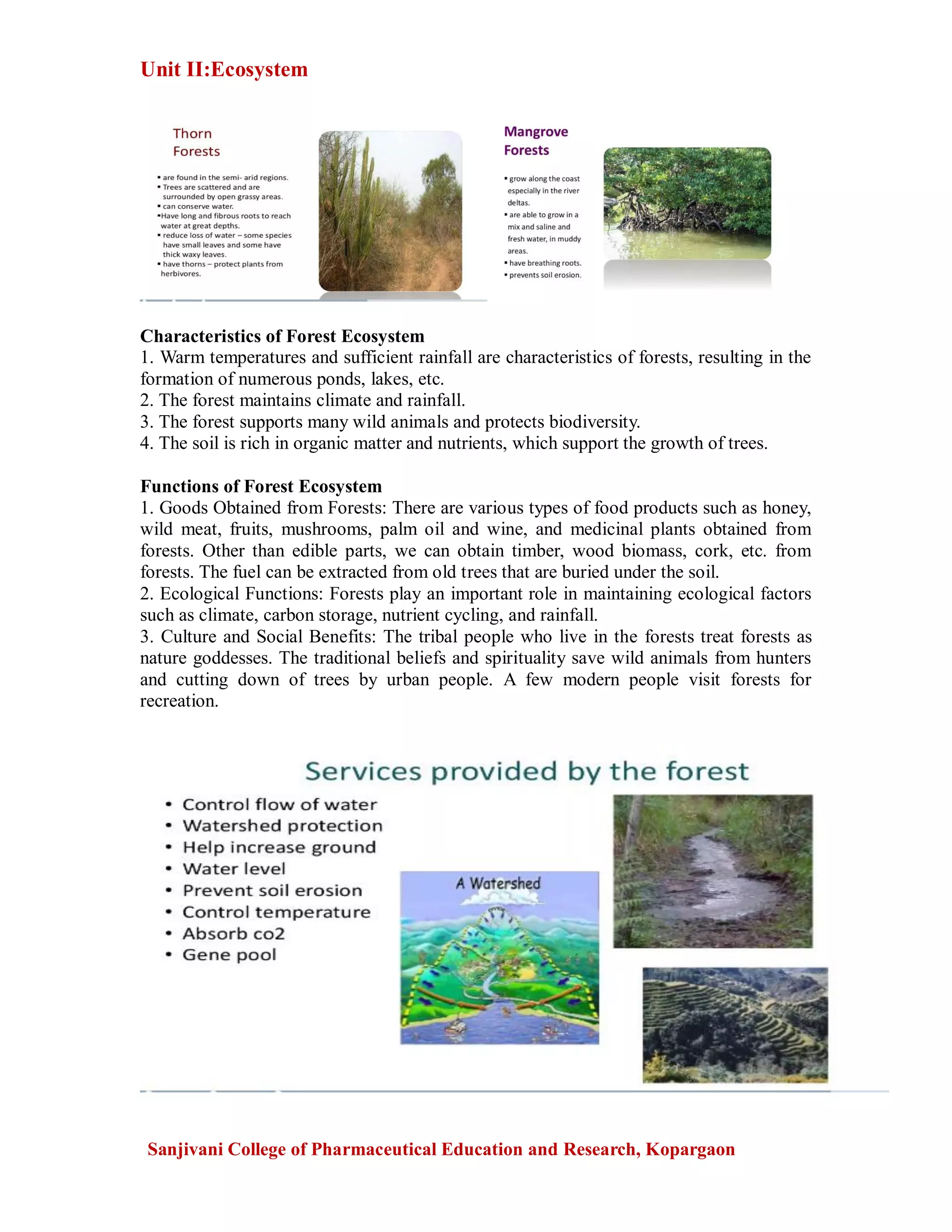 Unit II:Ecosystem
Sanjivani College of Pharmaceutical Education and Research, Kopargaon
Characteristics of Forest Ecosystem
1. Warm temperatures and sufficient rainfall are characteristics of forests, resulting in the
formation of numerous ponds, lakes, etc.
2. The forest maintains climate and rainfall.
3. The forest supports many wild animals and protects biodiversity.
4. The soil is rich in organic matter and nutrients, which support the growth of trees.
Functions of Forest Ecosystem
1. Goods Obtained from Forests: There are various types of food products such as honey,
wild meat, fruits, mushrooms, palm oil and wine, and medicinal plants obtained from
forests. Other than edible parts, we can obtain timber, wood biomass, cork, etc. from
forests. The fuel can be extracted from old trees that are buried under the soil.
2. Ecological Functions: Forests play an important role in maintaining ecological factors
such as climate, carbon storage, nutrient cycling, and rainfall.
3. Culture and Social Benefits: The tribal people who live in the forests treat forests as
nature goddesses. The traditional beliefs and spirituality save wild animals from hunters
and cutting down of trees by urban people. A few modern people visit forests for
recreation.
 