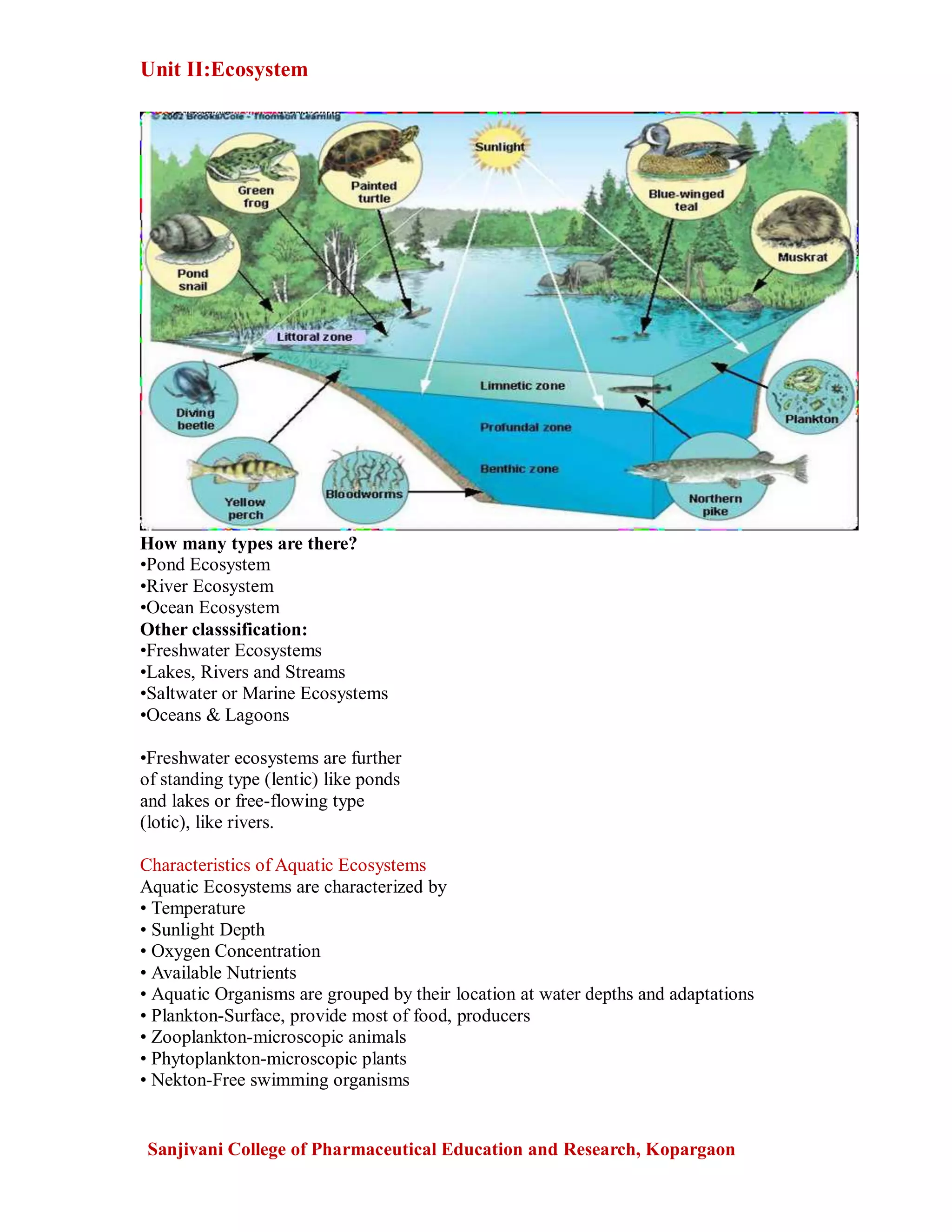 Unit II:Ecosystem
Sanjivani College of Pharmaceutical Education and Research, Kopargaon
How many types are there?
•Pond Ecosystem
•River Ecosystem
•Ocean Ecosystem
Other classsification:
•Freshwater Ecosystems
•Lakes, Rivers and Streams
•Saltwater or Marine Ecosystems
•Oceans & Lagoons
•Freshwater ecosystems are further
of standing type (lentic) like ponds
and lakes or free-flowing type
(lotic), like rivers.
Characteristics of Aquatic Ecosystems
Aquatic Ecosystems are characterized by
• Temperature
• Sunlight Depth
• Oxygen Concentration
• Available Nutrients
• Aquatic Organisms are grouped by their location at water depths and adaptations
• Plankton-Surface, provide most of food, producers
• Zooplankton-microscopic animals
• Phytoplankton-microscopic plants
• Nekton-Free swimming organisms
 
