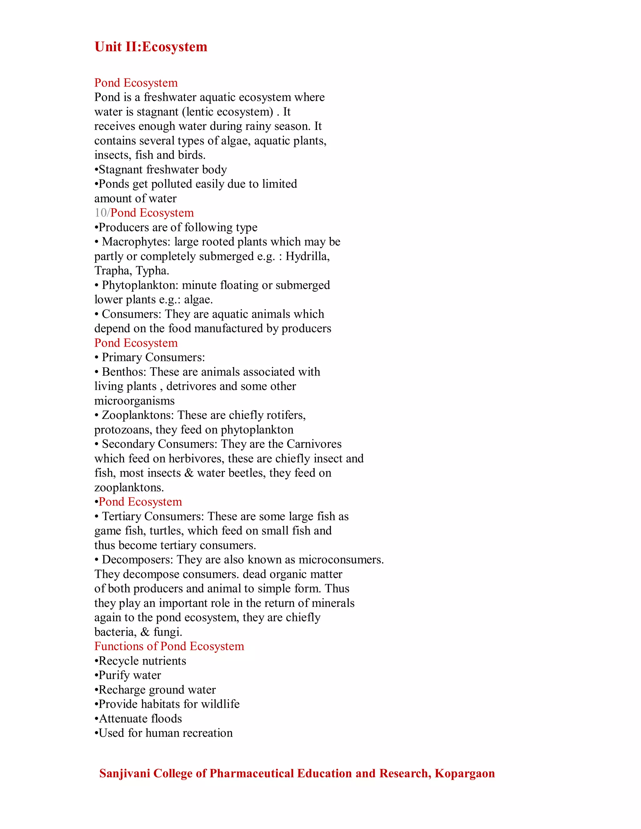 Unit II:Ecosystem
Sanjivani College of Pharmaceutical Education and Research, Kopargaon
Pond Ecosystem
Pond is a freshwater aquatic ecosystem where
water is stagnant (lentic ecosystem) . It
receives enough water during rainy season. It
contains several types of algae, aquatic plants,
insects, fish and birds.
•Stagnant freshwater body
•Ponds get polluted easily due to limited
amount of water
10/Pond Ecosystem
•Producers are of following type
• Macrophytes: large rooted plants which may be
partly or completely submerged e.g. : Hydrilla,
Trapha, Typha.
• Phytoplankton: minute floating or submerged
lower plants e.g.: algae.
• Consumers: They are aquatic animals which
depend on the food manufactured by producers
Pond Ecosystem
• Primary Consumers:
• Benthos: These are animals associated with
living plants , detrivores and some other
microorganisms
• Zooplanktons: These are chiefly rotifers,
protozoans, they feed on phytoplankton
• Secondary Consumers: They are the Carnivores
which feed on herbivores, these are chiefly insect and
fish, most insects & water beetles, they feed on
zooplanktons.
•Pond Ecosystem
• Tertiary Consumers: These are some large fish as
game fish, turtles, which feed on small fish and
thus become tertiary consumers.
• Decomposers: They are also known as microconsumers.
They decompose consumers. dead organic matter
of both producers and animal to simple form. Thus
they play an important role in the return of minerals
again to the pond ecosystem, they are chiefly
bacteria, & fungi.
Functions of Pond Ecosystem
•Recycle nutrients
•Purify water
•Recharge ground water
•Provide habitats for wildlife
•Attenuate floods
•Used for human recreation
 