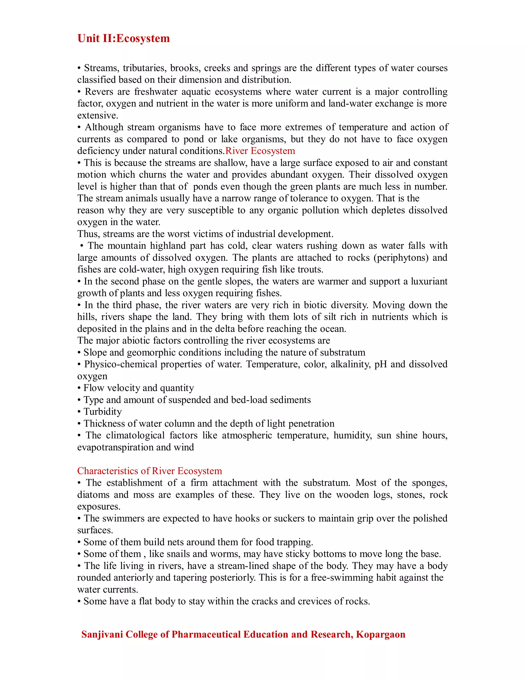 Unit II:Ecosystem
Sanjivani College of Pharmaceutical Education and Research, Kopargaon
• Streams, tributaries, brooks, creeks and springs are the different types of water courses
classified based on their dimension and distribution.
• Revers are freshwater aquatic ecosystems where water current is a major controlling
factor, oxygen and nutrient in the water is more uniform and land-water exchange is more
extensive.
• Although stream organisms have to face more extremes of temperature and action of
currents as compared to pond or lake organisms, but they do not have to face oxygen
deficiency under natural conditions.River Ecosystem
• This is because the streams are shallow, have a large surface exposed to air and constant
motion which churns the water and provides abundant oxygen. Their dissolved oxygen
level is higher than that of ponds even though the green plants are much less in number.
The stream animals usually have a narrow range of tolerance to oxygen. That is the
reason why they are very susceptible to any organic pollution which depletes dissolved
oxygen in the water.
Thus, streams are the worst victims of industrial development.
• The mountain highland part has cold, clear waters rushing down as water falls with
large amounts of dissolved oxygen. The plants are attached to rocks (periphytons) and
fishes are cold-water, high oxygen requiring fish like trouts.
• In the second phase on the gentle slopes, the waters are warmer and support a luxuriant
growth of plants and less oxygen requiring fishes.
• In the third phase, the river waters are very rich in biotic diversity. Moving down the
hills, rivers shape the land. They bring with them lots of silt rich in nutrients which is
deposited in the plains and in the delta before reaching the ocean.
The major abiotic factors controlling the river ecosystems are
• Slope and geomorphic conditions including the nature of substratum
• Physico-chemical properties of water. Temperature, color, alkalinity, pH and dissolved
oxygen
• Flow velocity and quantity
• Type and amount of suspended and bed-load sediments
• Turbidity
• Thickness of water column and the depth of light penetration
• The climatological factors like atmospheric temperature, humidity, sun shine hours,
evapotranspiration and wind
Characteristics of River Ecosystem
• The establishment of a firm attachment with the substratum. Most of the sponges,
diatoms and moss are examples of these. They live on the wooden logs, stones, rock
exposures.
• The swimmers are expected to have hooks or suckers to maintain grip over the polished
surfaces.
• Some of them build nets around them for food trapping.
• Some of them , like snails and worms, may have sticky bottoms to move long the base.
• The life living in rivers, have a stream-lined shape of the body. They may have a body
rounded anteriorly and tapering posteriorly. This is for a free-swimming habit against the
water currents.
• Some have a flat body to stay within the cracks and crevices of rocks.
 