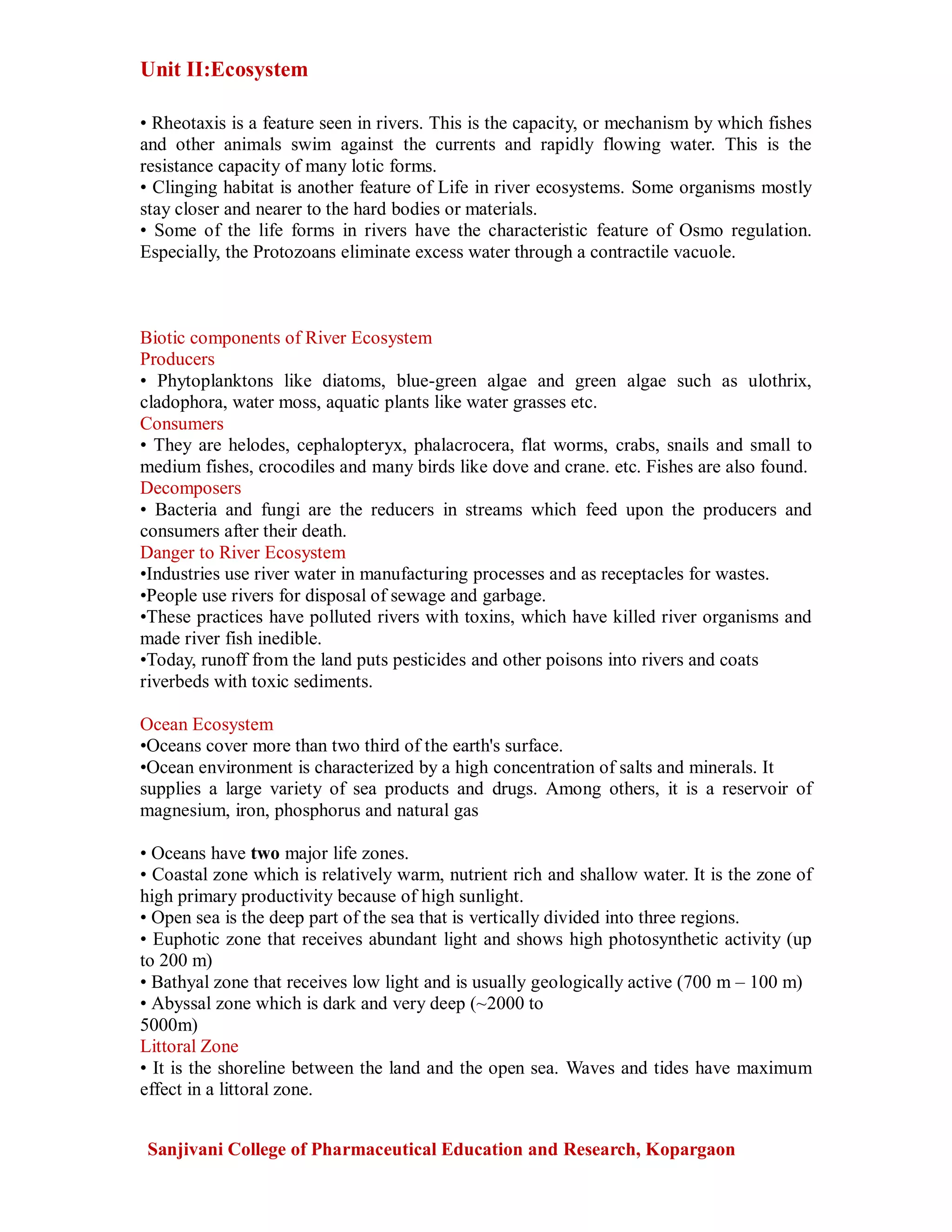 Unit II:Ecosystem
Sanjivani College of Pharmaceutical Education and Research, Kopargaon
• Rheotaxis is a feature seen in rivers. This is the capacity, or mechanism by which fishes
and other animals swim against the currents and rapidly flowing water. This is the
resistance capacity of many lotic forms.
• Clinging habitat is another feature of Life in river ecosystems. Some organisms mostly
stay closer and nearer to the hard bodies or materials.
• Some of the life forms in rivers have the characteristic feature of Osmo regulation.
Especially, the Protozoans eliminate excess water through a contractile vacuole.
Biotic components of River Ecosystem
Producers
• Phytoplanktons like diatoms, blue-green algae and green algae such as ulothrix,
cladophora, water moss, aquatic plants like water grasses etc.
Consumers
• They are helodes, cephalopteryx, phalacrocera, flat worms, crabs, snails and small to
medium fishes, crocodiles and many birds like dove and crane. etc. Fishes are also found.
Decomposers
• Bacteria and fungi are the reducers in streams which feed upon the producers and
consumers after their death.
Danger to River Ecosystem
•Industries use river water in manufacturing processes and as receptacles for wastes.
•People use rivers for disposal of sewage and garbage.
•These practices have polluted rivers with toxins, which have killed river organisms and
made river fish inedible.
•Today, runoff from the land puts pesticides and other poisons into rivers and coats
riverbeds with toxic sediments.
Ocean Ecosystem
•Oceans cover more than two third of the earth's surface.
•Ocean environment is characterized by a high concentration of salts and minerals. It
supplies a large variety of sea products and drugs. Among others, it is a reservoir of
magnesium, iron, phosphorus and natural gas
• Oceans have two major life zones.
• Coastal zone which is relatively warm, nutrient rich and shallow water. It is the zone of
high primary productivity because of high sunlight.
• Open sea is the deep part of the sea that is vertically divided into three regions.
• Euphotic zone that receives abundant light and shows high photosynthetic activity (up
to 200 m)
• Bathyal zone that receives low light and is usually geologically active (700 m – 100 m)
• Abyssal zone which is dark and very deep (~2000 to
5000m)
Littoral Zone
• It is the shoreline between the land and the open sea. Waves and tides have maximum
effect in a littoral zone.
 