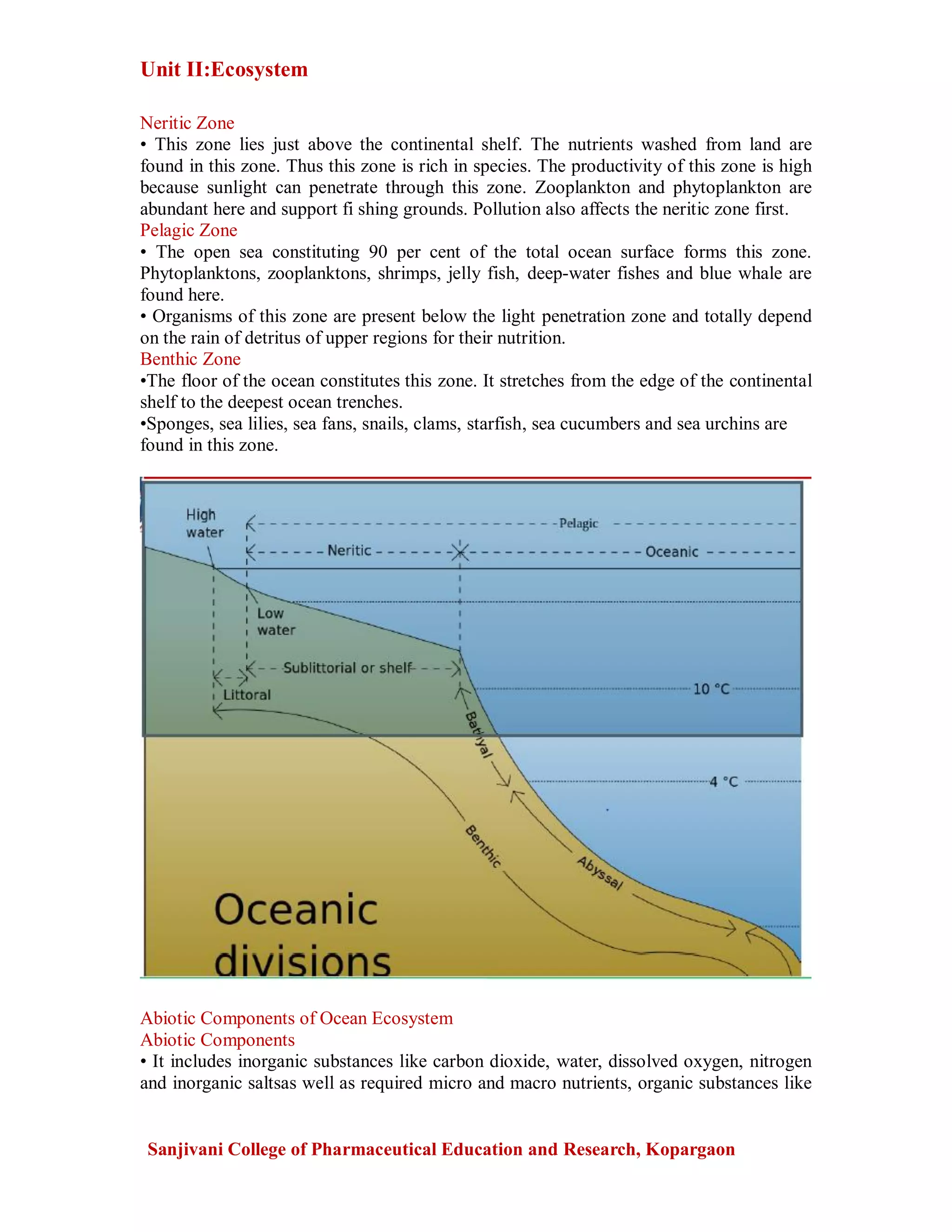 Unit II:Ecosystem
Sanjivani College of Pharmaceutical Education and Research, Kopargaon
Neritic Zone
• This zone lies just above the continental shelf. The nutrients washed from land are
found in this zone. Thus this zone is rich in species. The productivity of this zone is high
because sunlight can penetrate through this zone. Zooplankton and phytoplankton are
abundant here and support fi shing grounds. Pollution also affects the neritic zone first.
Pelagic Zone
• The open sea constituting 90 per cent of the total ocean surface forms this zone.
Phytoplanktons, zooplanktons, shrimps, jelly fish, deep-water fishes and blue whale are
found here.
• Organisms of this zone are present below the light penetration zone and totally depend
on the rain of detritus of upper regions for their nutrition.
Benthic Zone
•The floor of the ocean constitutes this zone. It stretches from the edge of the continental
shelf to the deepest ocean trenches.
•Sponges, sea lilies, sea fans, snails, clams, starfish, sea cucumbers and sea urchins are
found in this zone.
Abiotic Components of Ocean Ecosystem
Abiotic Components
• It includes inorganic substances like carbon dioxide, water, dissolved oxygen, nitrogen
and inorganic saltsas well as required micro and macro nutrients, organic substances like
 