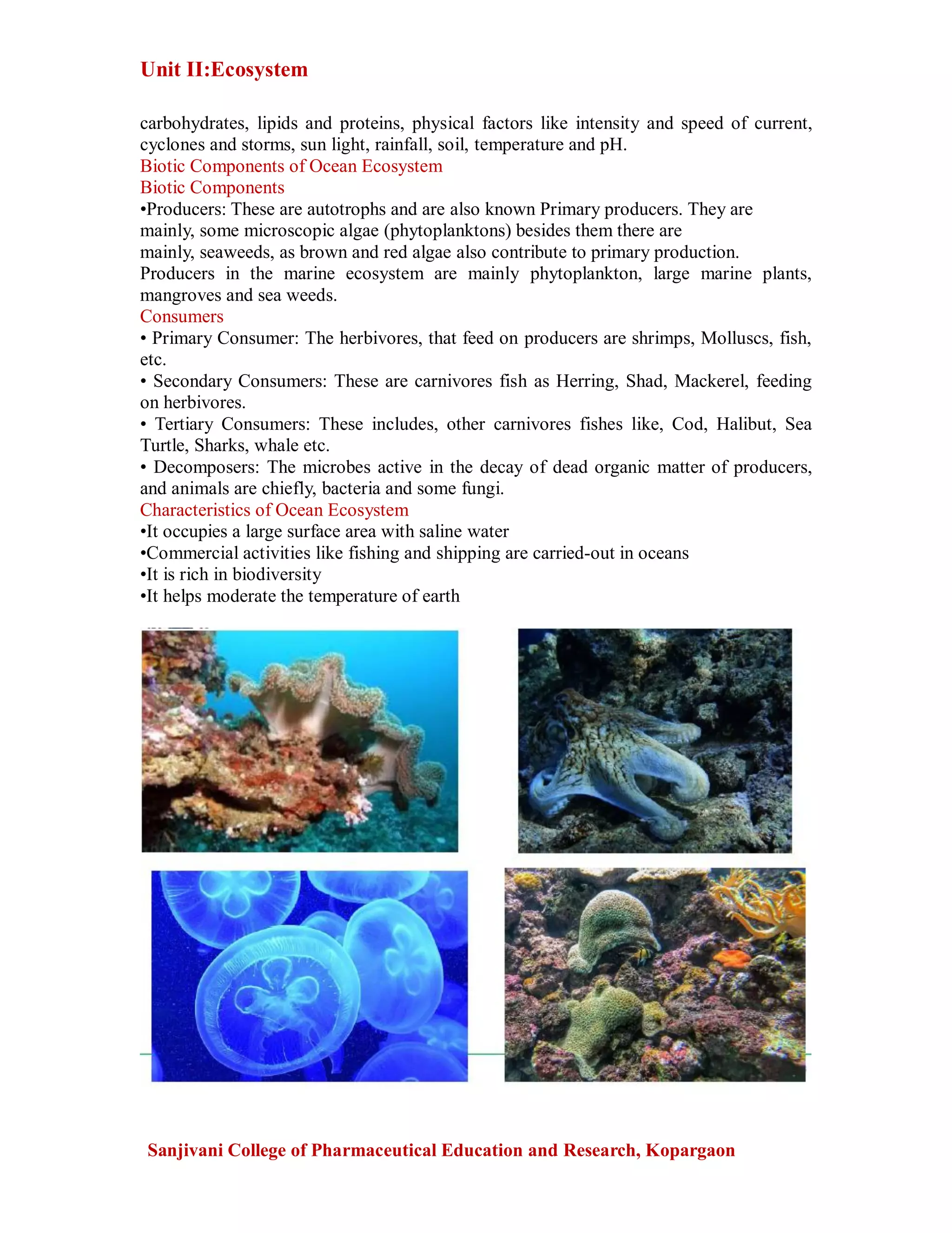 Unit II:Ecosystem
Sanjivani College of Pharmaceutical Education and Research, Kopargaon
carbohydrates, lipids and proteins, physical factors like intensity and speed of current,
cyclones and storms, sun light, rainfall, soil, temperature and pH.
Biotic Components of Ocean Ecosystem
Biotic Components
•Producers: These are autotrophs and are also known Primary producers. They are
mainly, some microscopic algae (phytoplanktons) besides them there are
mainly, seaweeds, as brown and red algae also contribute to primary production.
Producers in the marine ecosystem are mainly phytoplankton, large marine plants,
mangroves and sea weeds.
Consumers
• Primary Consumer: The herbivores, that feed on producers are shrimps, Molluscs, fish,
etc.
• Secondary Consumers: These are carnivores fish as Herring, Shad, Mackerel, feeding
on herbivores.
• Tertiary Consumers: These includes, other carnivores fishes like, Cod, Halibut, Sea
Turtle, Sharks, whale etc.
• Decomposers: The microbes active in the decay of dead organic matter of producers,
and animals are chiefly, bacteria and some fungi.
Characteristics of Ocean Ecosystem
•It occupies a large surface area with saline water
•Commercial activities like fishing and shipping are carried-out in oceans
•It is rich in biodiversity
•It helps moderate the temperature of earth
 
