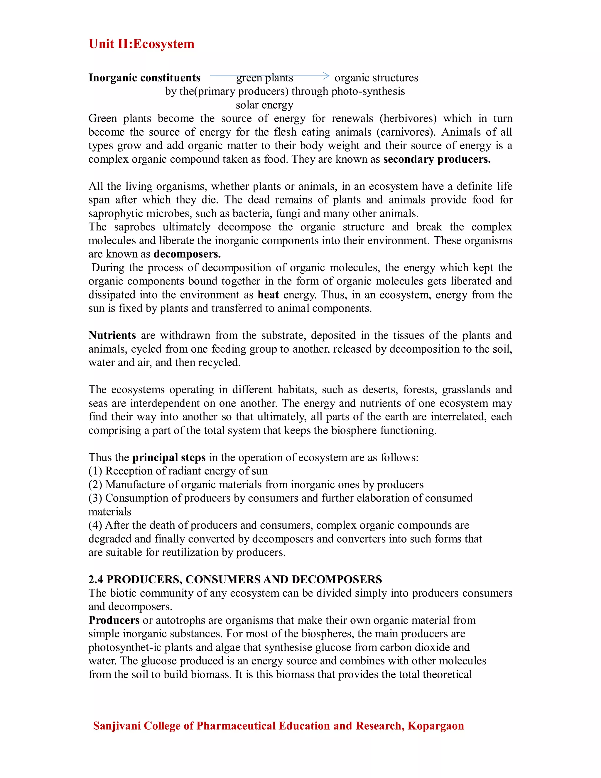 Unit II:Ecosystem
Sanjivani College of Pharmaceutical Education and Research, Kopargaon
Inorganic constituents green plants organic structures
by the(primary producers) through photo-synthesis
solar energy
Green plants become the source of energy for renewals (herbivores) which in turn
become the source of energy for the flesh eating animals (carnivores). Animals of all
types grow and add organic matter to their body weight and their source of energy is a
complex organic compound taken as food. They are known as secondary producers.
All the living organisms, whether plants or animals, in an ecosystem have a definite life
span after which they die. The dead remains of plants and animals provide food for
saprophytic microbes, such as bacteria, fungi and many other animals.
The saprobes ultimately decompose the organic structure and break the complex
molecules and liberate the inorganic components into their environment. These organisms
are known as decomposers.
During the process of decomposition of organic molecules, the energy which kept the
organic components bound together in the form of organic molecules gets liberated and
dissipated into the environment as heat energy. Thus, in an ecosystem, energy from the
sun is fixed by plants and transferred to animal components.
Nutrients are withdrawn from the substrate, deposited in the tissues of the plants and
animals, cycled from one feeding group to another, released by decomposition to the soil,
water and air, and then recycled.
The ecosystems operating in different habitats, such as deserts, forests, grasslands and
seas are interdependent on one another. The energy and nutrients of one ecosystem may
find their way into another so that ultimately, all parts of the earth are interrelated, each
comprising a part of the total system that keeps the biosphere functioning.
Thus the principal steps in the operation of ecosystem are as follows:
(1) Reception of radiant energy of sun
(2) Manufacture of organic materials from inorganic ones by producers
(3) Consumption of producers by consumers and further elaboration of consumed
materials
(4) After the death of producers and consumers, complex organic compounds are
degraded and finally converted by decomposers and converters into such forms that
are suitable for reutilization by producers.
2.4 PRODUCERS, CONSUMERS AND DECOMPOSERS
The biotic community of any ecosystem can be divided simply into producers consumers
and decomposers.
Producers or autotrophs are organisms that make their own organic material from
simple inorganic substances. For most of the biospheres, the main producers are
photosynthet-ic plants and algae that synthesise glucose from carbon dioxide and
water. The glucose produced is an energy source and combines with other molecules
from the soil to build biomass. It is this biomass that provides the total theoretical
 