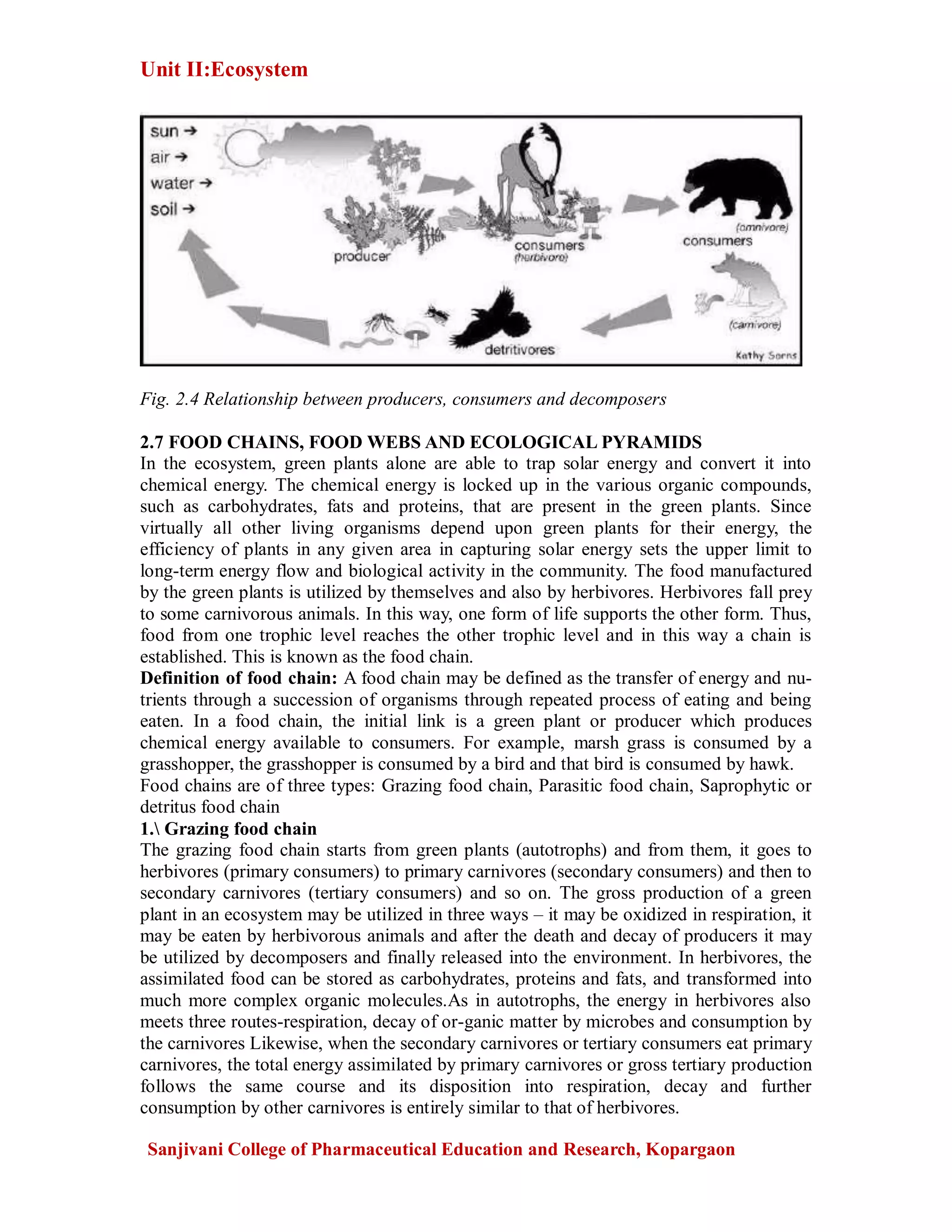 Unit II:Ecosystem
Sanjivani College of Pharmaceutical Education and Research, Kopargaon
Fig. 2.4 Relationship between producers, consumers and decomposers
2.7 FOOD CHAINS, FOOD WEBS AND ECOLOGICAL PYRAMIDS
In the ecosystem, green plants alone are able to trap solar energy and convert it into
chemical energy. The chemical energy is locked up in the various organic compounds,
such as carbohydrates, fats and proteins, that are present in the green plants. Since
virtually all other living organisms depend upon green plants for their energy, the
efficiency of plants in any given area in capturing solar energy sets the upper limit to
long-term energy flow and biological activity in the community. The food manufactured
by the green plants is utilized by themselves and also by herbivores. Herbivores fall prey
to some carnivorous animals. In this way, one form of life supports the other form. Thus,
food from one trophic level reaches the other trophic level and in this way a chain is
established. This is known as the food chain.
Definition of food chain: A food chain may be defined as the transfer of energy and nu-
trients through a succession of organisms through repeated process of eating and being
eaten. In a food chain, the initial link is a green plant or producer which produces
chemical energy available to consumers. For example, marsh grass is consumed by a
grasshopper, the grasshopper is consumed by a bird and that bird is consumed by hawk.
Food chains are of three types: Grazing food chain, Parasitic food chain, Saprophytic or
detritus food chain
1. Grazing food chain
The grazing food chain starts from green plants (autotrophs) and from them, it goes to
herbivores (primary consumers) to primary carnivores (secondary consumers) and then to
secondary carnivores (tertiary consumers) and so on. The gross production of a green
plant in an ecosystem may be utilized in three ways – it may be oxidized in respiration, it
may be eaten by herbivorous animals and after the death and decay of producers it may
be utilized by decomposers and finally released into the environment. In herbivores, the
assimilated food can be stored as carbohydrates, proteins and fats, and transformed into
much more complex organic molecules.As in autotrophs, the energy in herbivores also
meets three routes-respiration, decay of or-ganic matter by microbes and consumption by
the carnivores Likewise, when the secondary carnivores or tertiary consumers eat primary
carnivores, the total energy assimilated by primary carnivores or gross tertiary production
follows the same course and its disposition into respiration, decay and further
consumption by other carnivores is entirely similar to that of herbivores.
 