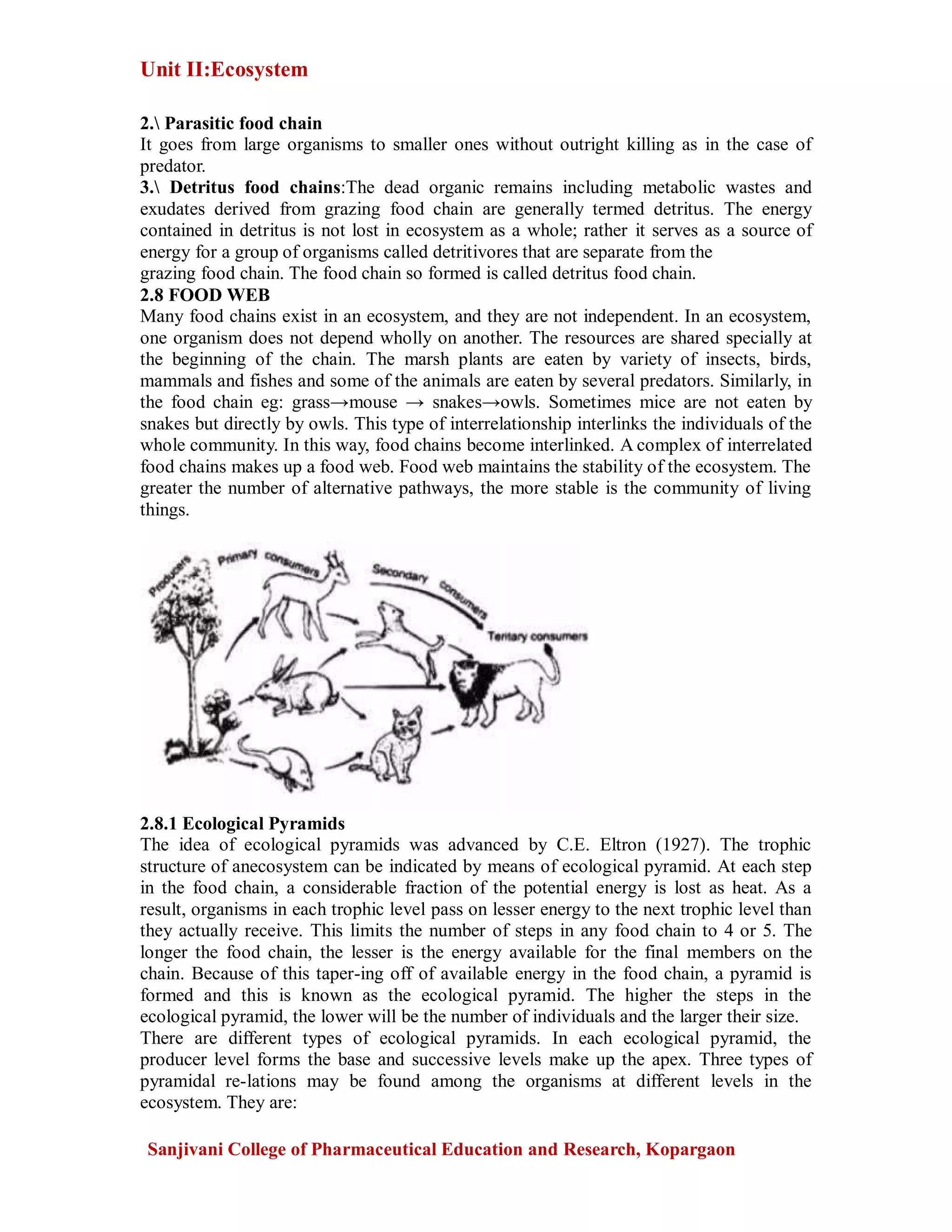 Unit II:Ecosystem
Sanjivani College of Pharmaceutical Education and Research, Kopargaon
2. Parasitic food chain
It goes from large organisms to smaller ones without outright killing as in the case of
predator.
3. Detritus food chains:The dead organic remains including metabolic wastes and
exudates derived from grazing food chain are generally termed detritus. The energy
contained in detritus is not lost in ecosystem as a whole; rather it serves as a source of
energy for a group of organisms called detritivores that are separate from the
grazing food chain. The food chain so formed is called detritus food chain.
2.8 FOOD WEB
Many food chains exist in an ecosystem, and they are not independent. In an ecosystem,
one organism does not depend wholly on another. The resources are shared specially at
the beginning of the chain. The marsh plants are eaten by variety of insects, birds,
mammals and fishes and some of the animals are eaten by several predators. Similarly, in
the food chain eg: grass→mouse → snakes→owls. Sometimes mice are not eaten by
snakes but directly by owls. This type of interrelationship interlinks the individuals of the
whole community. In this way, food chains become interlinked. A complex of interrelated
food chains makes up a food web. Food web maintains the stability of the ecosystem. The
greater the number of alternative pathways, the more stable is the community of living
things.
2.8.1 Ecological Pyramids
The idea of ecological pyramids was advanced by C.E. Eltron (1927). The trophic
structure of anecosystem can be indicated by means of ecological pyramid. At each step
in the food chain, a considerable fraction of the potential energy is lost as heat. As a
result, organisms in each trophic level pass on lesser energy to the next trophic level than
they actually receive. This limits the number of steps in any food chain to 4 or 5. The
longer the food chain, the lesser is the energy available for the final members on the
chain. Because of this taper-ing off of available energy in the food chain, a pyramid is
formed and this is known as the ecological pyramid. The higher the steps in the
ecological pyramid, the lower will be the number of individuals and the larger their size.
There are different types of ecological pyramids. In each ecological pyramid, the
producer level forms the base and successive levels make up the apex. Three types of
pyramidal re-lations may be found among the organisms at different levels in the
ecosystem. They are:
 