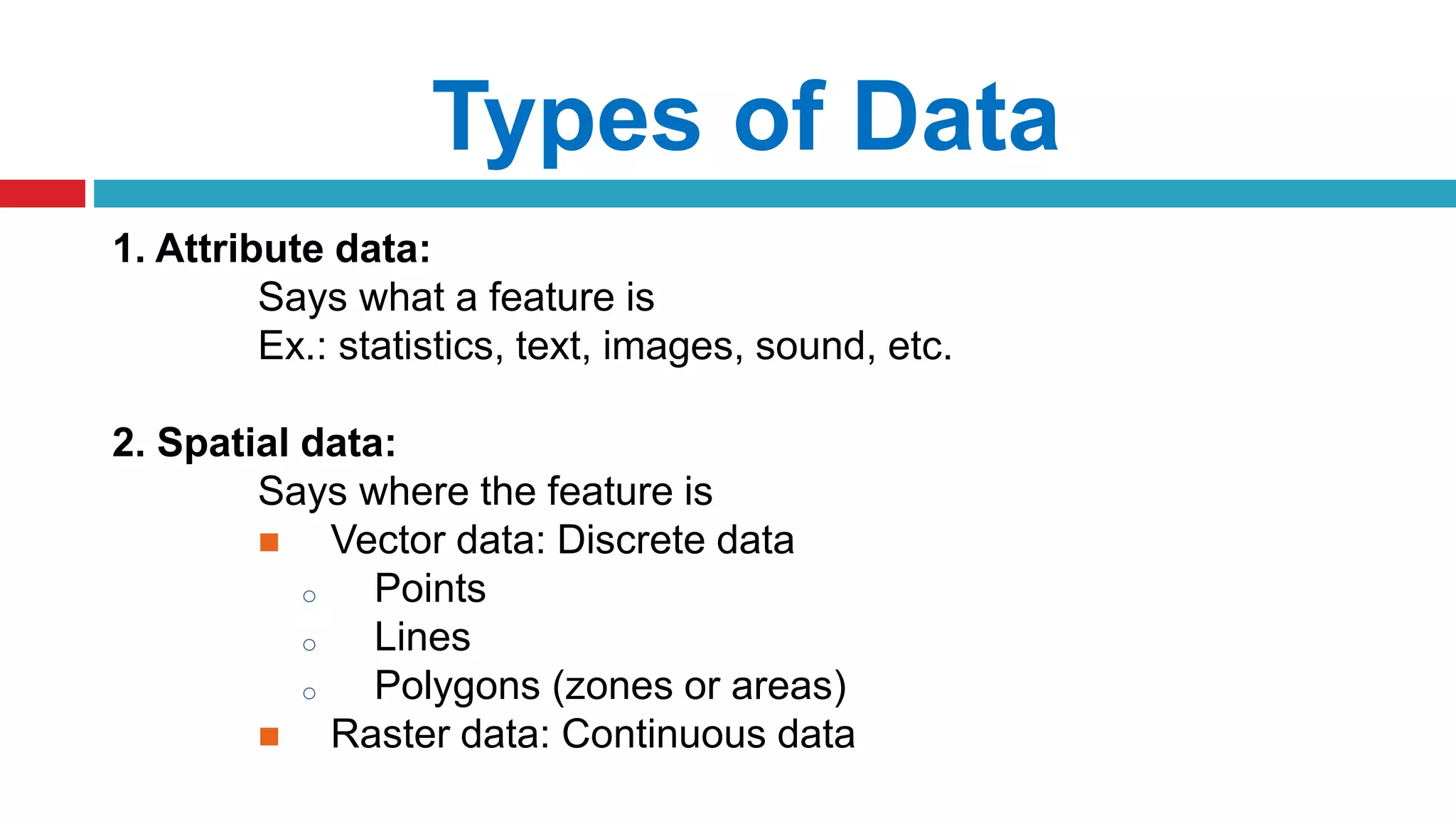 Types of Data
1. Attribute data:
Says what a feature is
Ex.: statistics, text, images, sound, etc.
2. Spatial data:
Says where the feature is
 Vector data: Discrete data
o Points
o Lines
o Polygons (zones or areas)
 Raster data: Continuous data
 