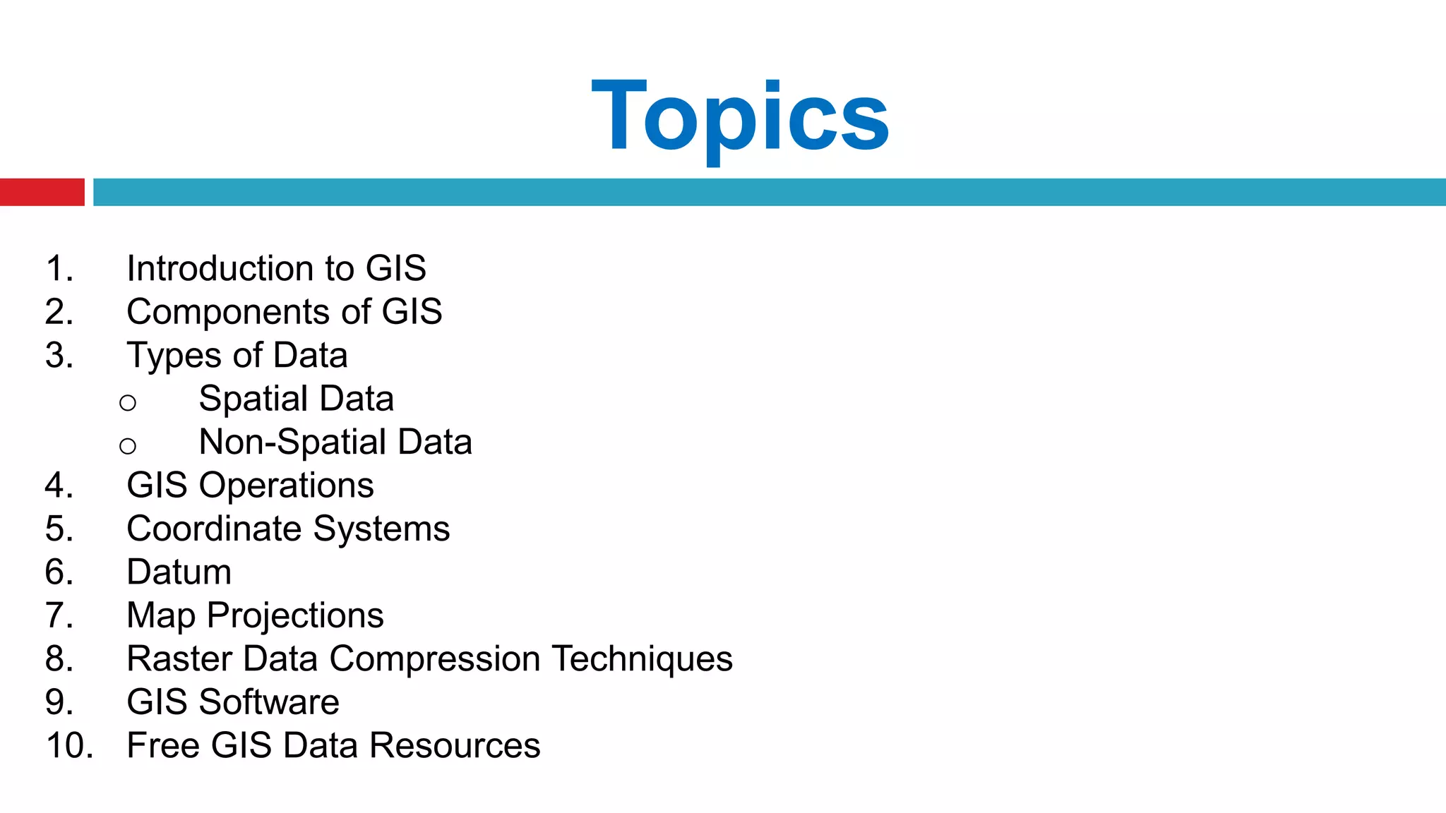 Topics
1. Introduction to GIS
2. Components of GIS
3. Types of Data
o Spatial Data
o Non-Spatial Data
4. GIS Operations
5. Coordinate Systems
6. Datum
7. Map Projections
8. Raster Data Compression Techniques
9. GIS Software
10. Free GIS Data Resources
 