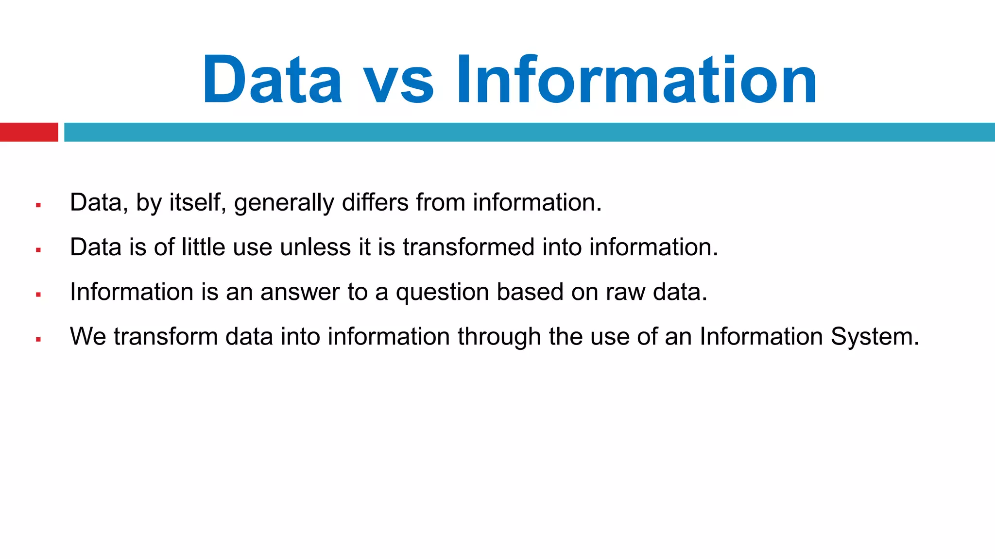 Data vs Information
 Data, by itself, generally differs from information.
 Data is of little use unless it is transformed into information.
 Information is an answer to a question based on raw data.
 We transform data into information through the use of an Information System.
 