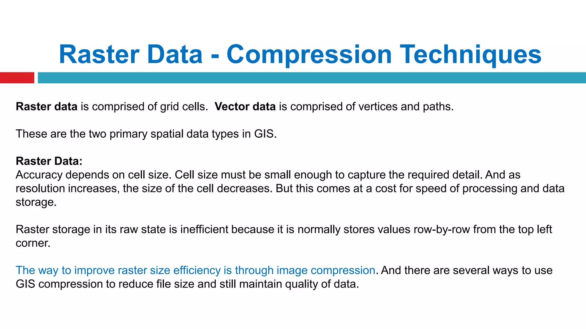 Raster Data - Compression Techniques
Raster data is comprised of grid cells. Vector data is comprised of vertices and paths.
These are the two primary spatial data types in GIS.
Raster Data:
Accuracy depends on cell size. Cell size must be small enough to capture the required detail. And as
resolution increases, the size of the cell decreases. But this comes at a cost for speed of processing and data
storage.
Raster storage in its raw state is inefficient because it is normally stores values row-by-row from the top left
corner.
The way to improve raster size efficiency is through image compression. And there are several ways to use
GIS compression to reduce file size and still maintain quality of data.
 