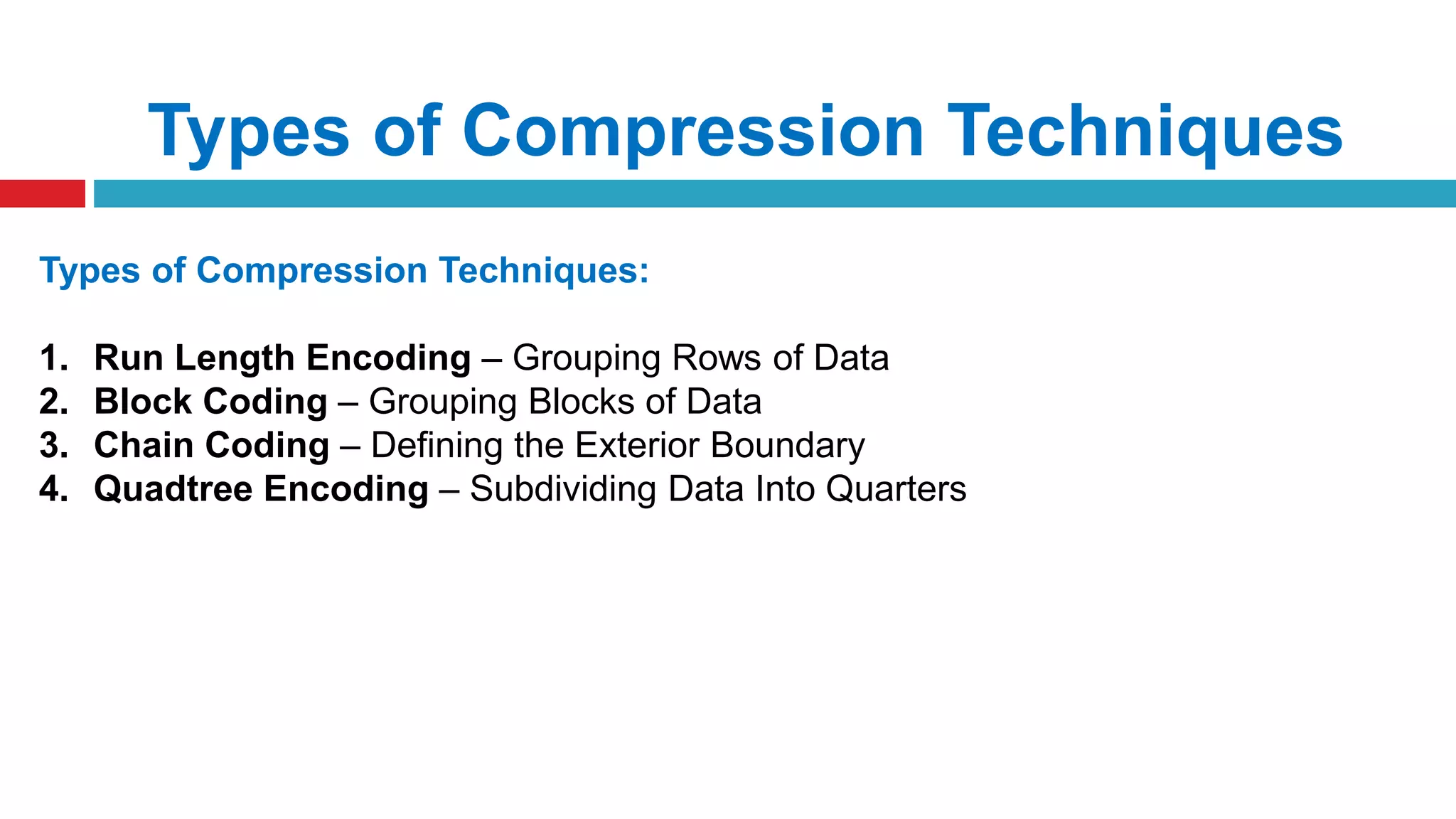 Types of Compression Techniques
Types of Compression Techniques:
1. Run Length Encoding – Grouping Rows of Data
2. Block Coding – Grouping Blocks of Data
3. Chain Coding – Defining the Exterior Boundary
4. Quadtree Encoding – Subdividing Data Into Quarters
 