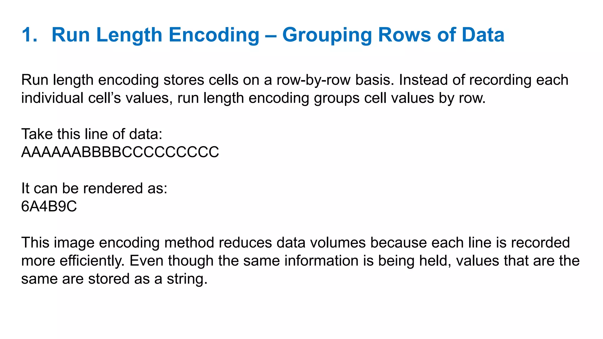 1. Run Length Encoding – Grouping Rows of Data
Run length encoding stores cells on a row-by-row basis. Instead of recording each
individual cell’s values, run length encoding groups cell values by row.
Take this line of data:
AAAAAABBBBCCCCCCCCC
It can be rendered as:
6A4B9C
This image encoding method reduces data volumes because each line is recorded
more efficiently. Even though the same information is being held, values that are the
same are stored as a string.
 