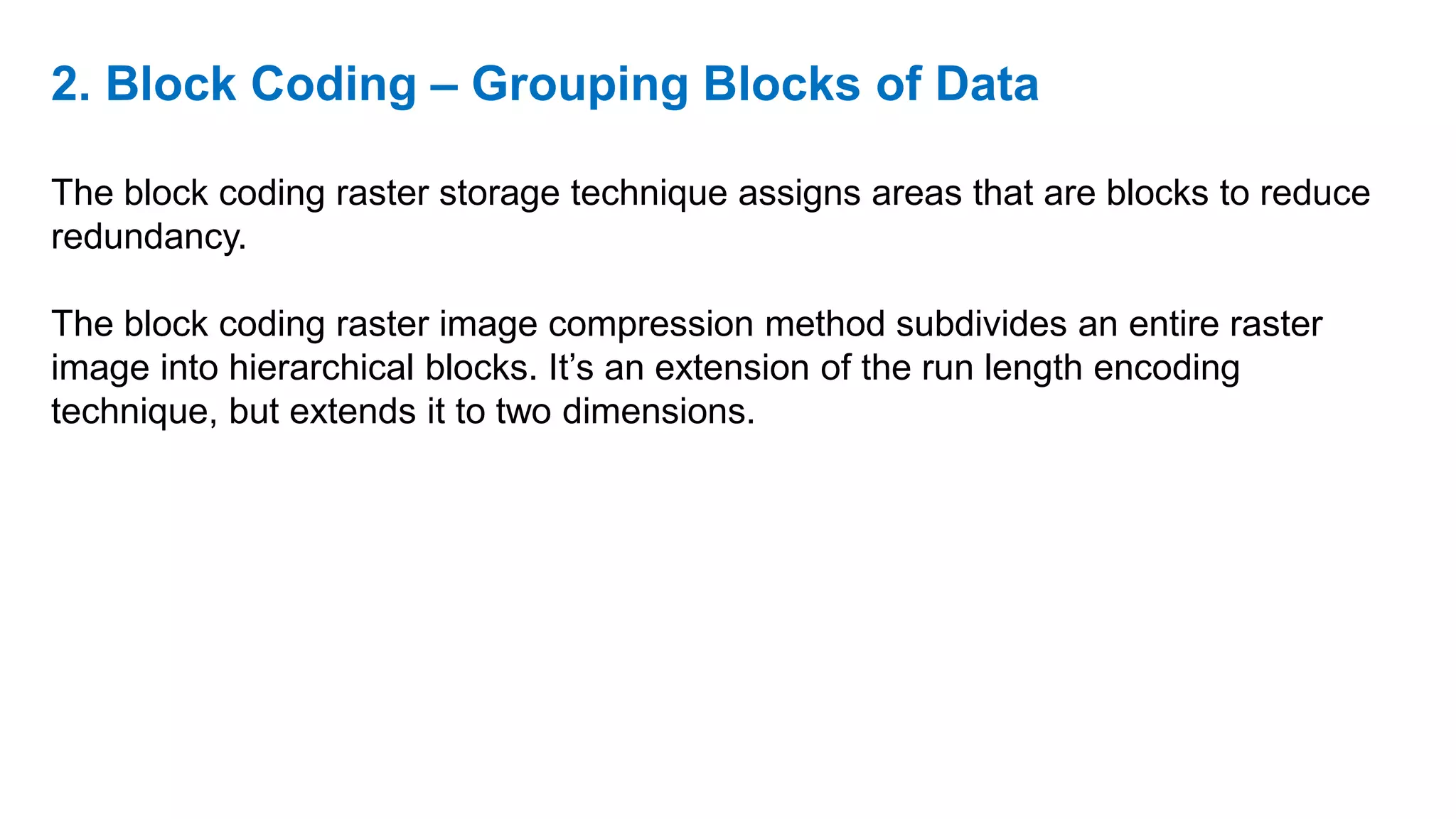 2. Block Coding – Grouping Blocks of Data
The block coding raster storage technique assigns areas that are blocks to reduce
redundancy.
The block coding raster image compression method subdivides an entire raster
image into hierarchical blocks. It’s an extension of the run length encoding
technique, but extends it to two dimensions.
 