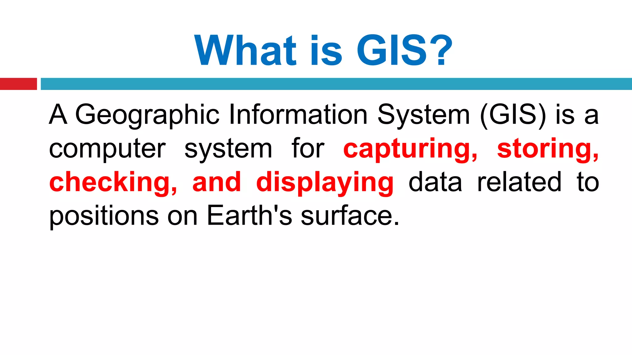 What is GIS?
A Geographic Information System (GIS) is a
computer system for capturing, storing,
checking, and displaying data related to
positions on Earth's surface.
 