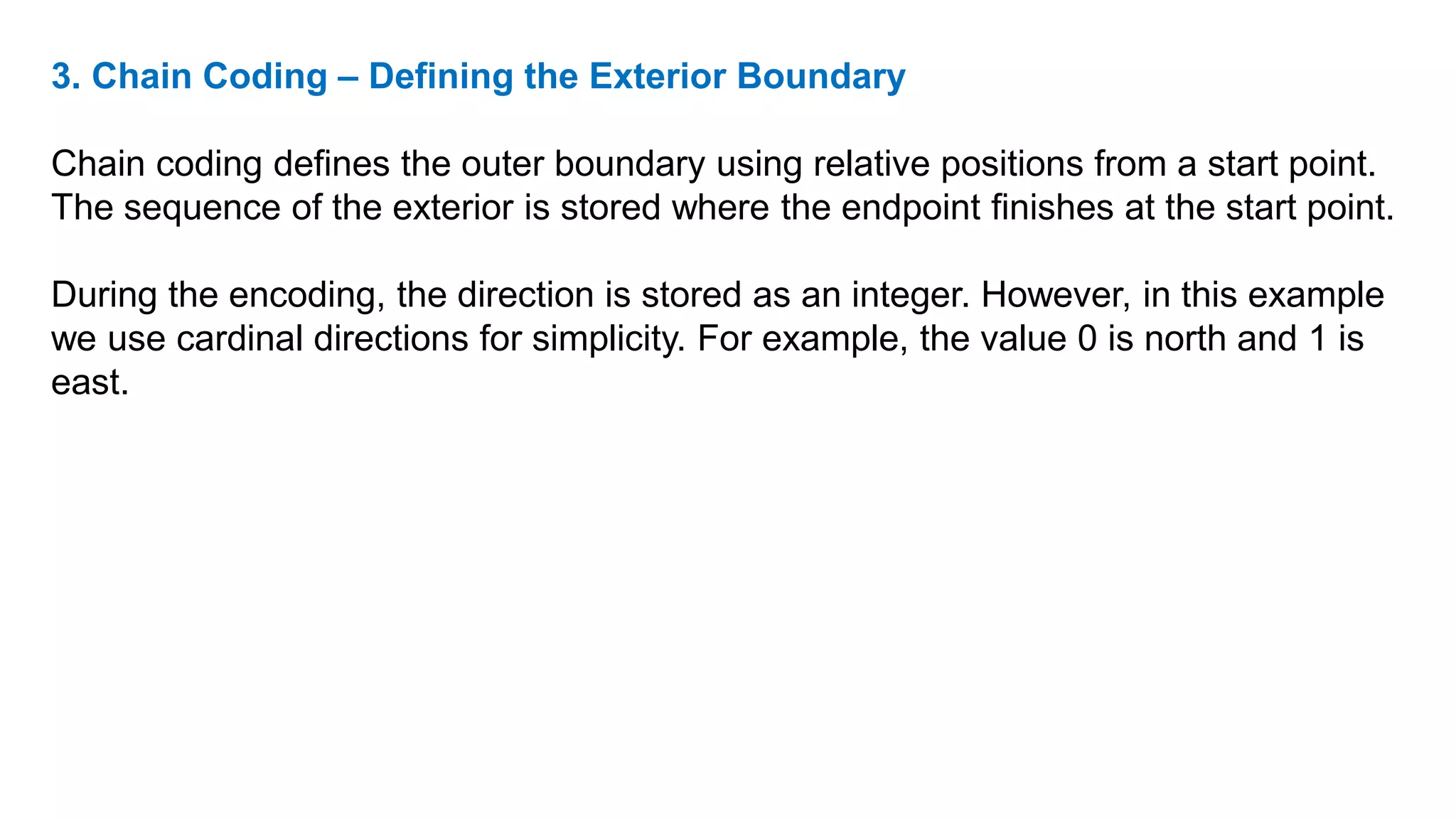 3. Chain Coding – Defining the Exterior Boundary
Chain coding defines the outer boundary using relative positions from a start point.
The sequence of the exterior is stored where the endpoint finishes at the start point.
During the encoding, the direction is stored as an integer. However, in this example
we use cardinal directions for simplicity. For example, the value 0 is north and 1 is
east.
 