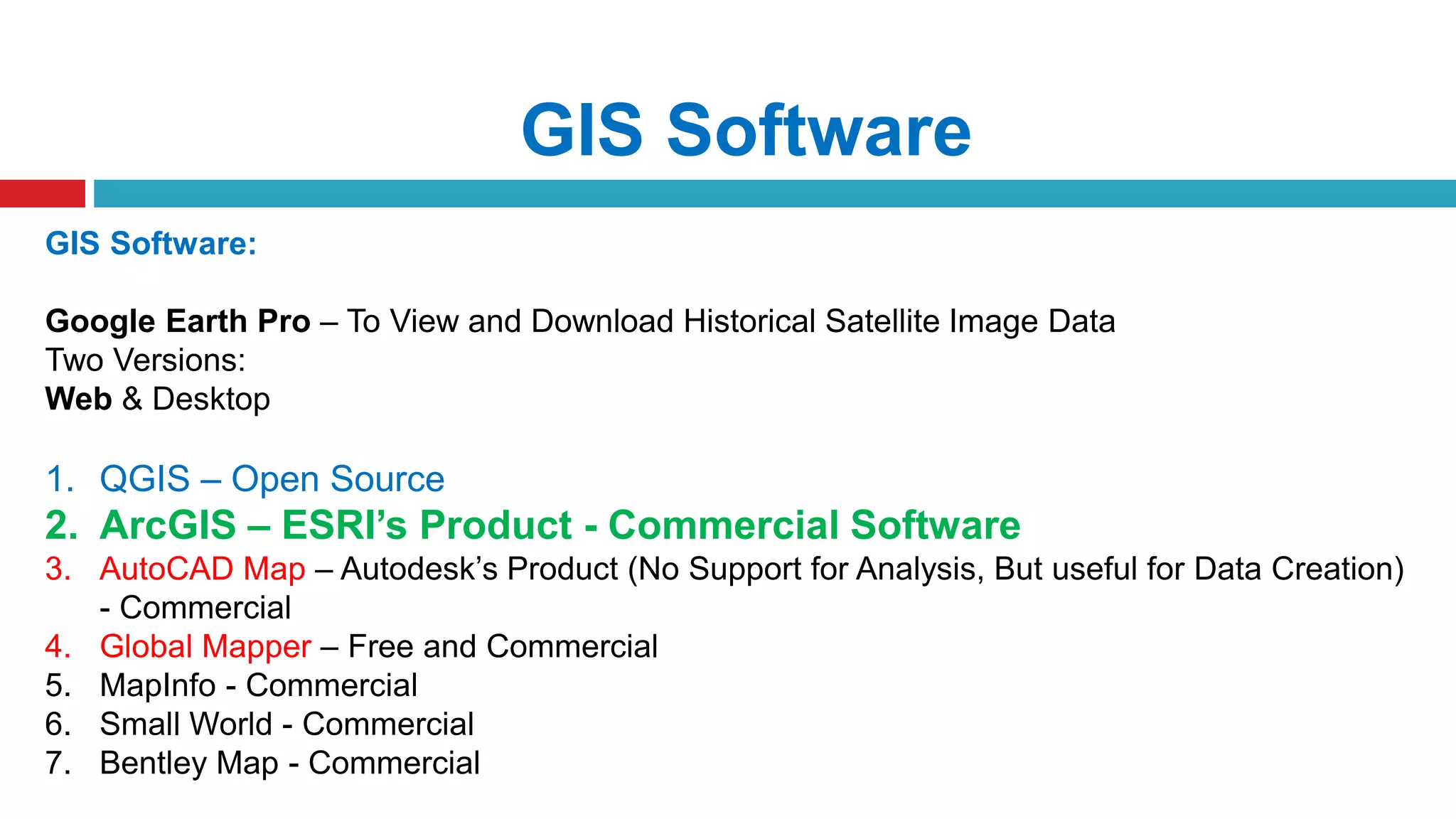 GIS Software
GIS Software:
Google Earth Pro – To View and Download Historical Satellite Image Data
Two Versions:
Web & Desktop
1. QGIS – Open Source
2. ArcGIS – ESRI’s Product - Commercial Software
3. AutoCAD Map – Autodesk’s Product (No Support for Analysis, But useful for Data Creation)
- Commercial
4. Global Mapper – Free and Commercial
5. MapInfo - Commercial
6. Small World - Commercial
7. Bentley Map - Commercial
 