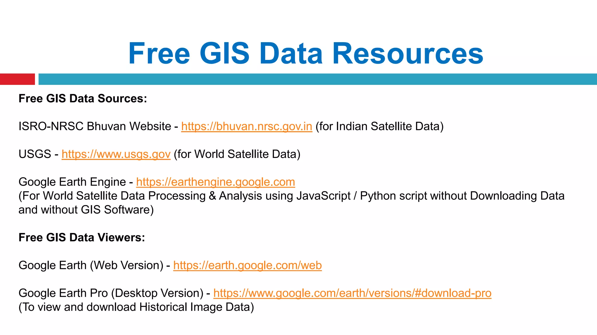 Free GIS Data Resources
Free GIS Data Sources:
ISRO-NRSC Bhuvan Website - https://bhuvan.nrsc.gov.in (for Indian Satellite Data)
USGS - https://www.usgs.gov (for World Satellite Data)
Google Earth Engine - https://earthengine.google.com
(For World Satellite Data Processing & Analysis using JavaScript / Python script without Downloading Data
and without GIS Software)
Free GIS Data Viewers:
Google Earth (Web Version) - https://earth.google.com/web
Google Earth Pro (Desktop Version) - https://www.google.com/earth/versions/#download-pro
(To view and download Historical Image Data)
 