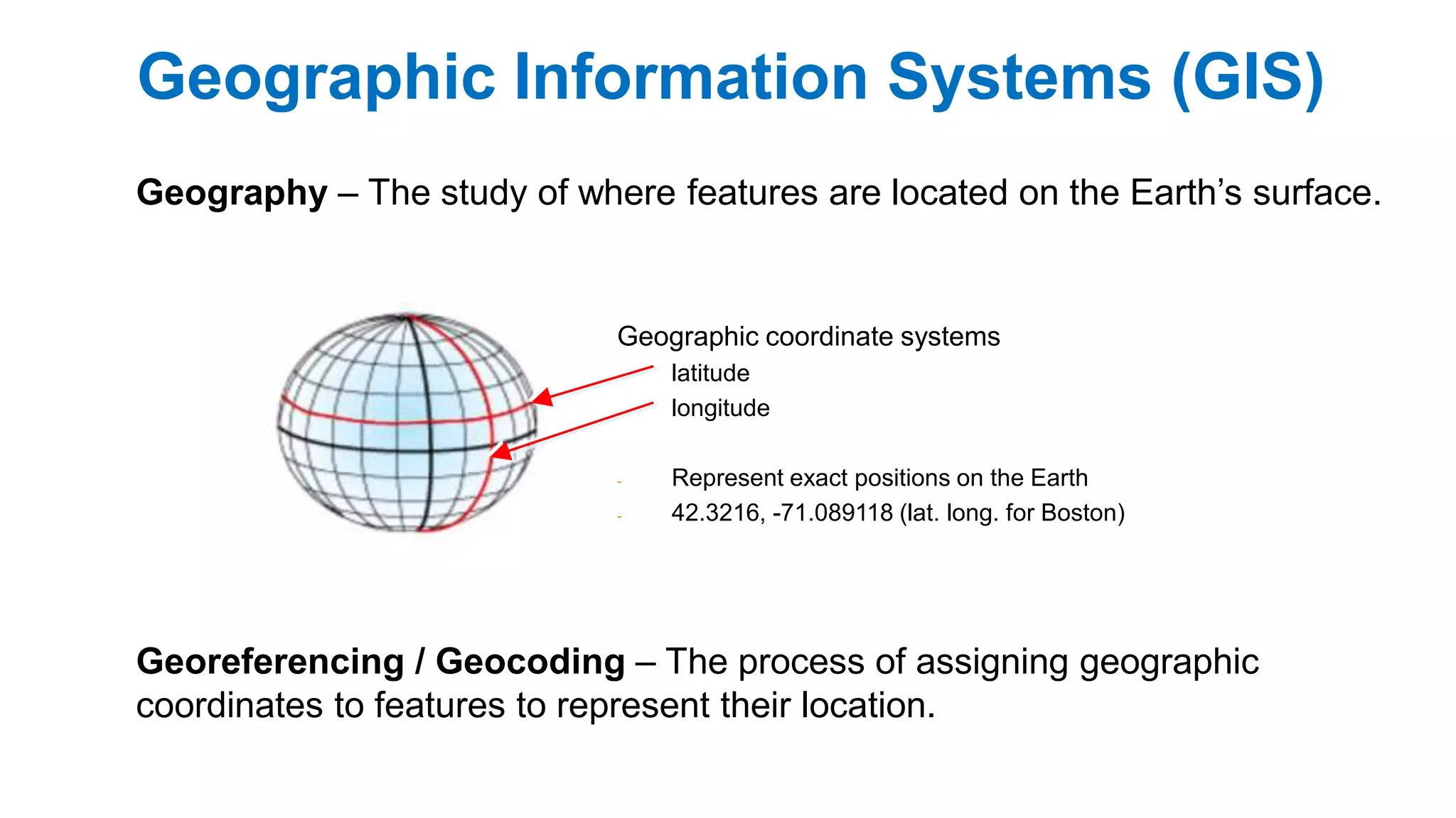 Geographic Information Systems (GIS)
Geography – The study of where features are located on the Earth’s surface.
Geographic coordinate systems
latitude
longitude
- Represent exact positions on the Earth
- 42.3216, -71.089118 (lat. long. for Boston)
Georeferencing / Geocoding – The process of assigning geographic
coordinates to features to represent their location.
 