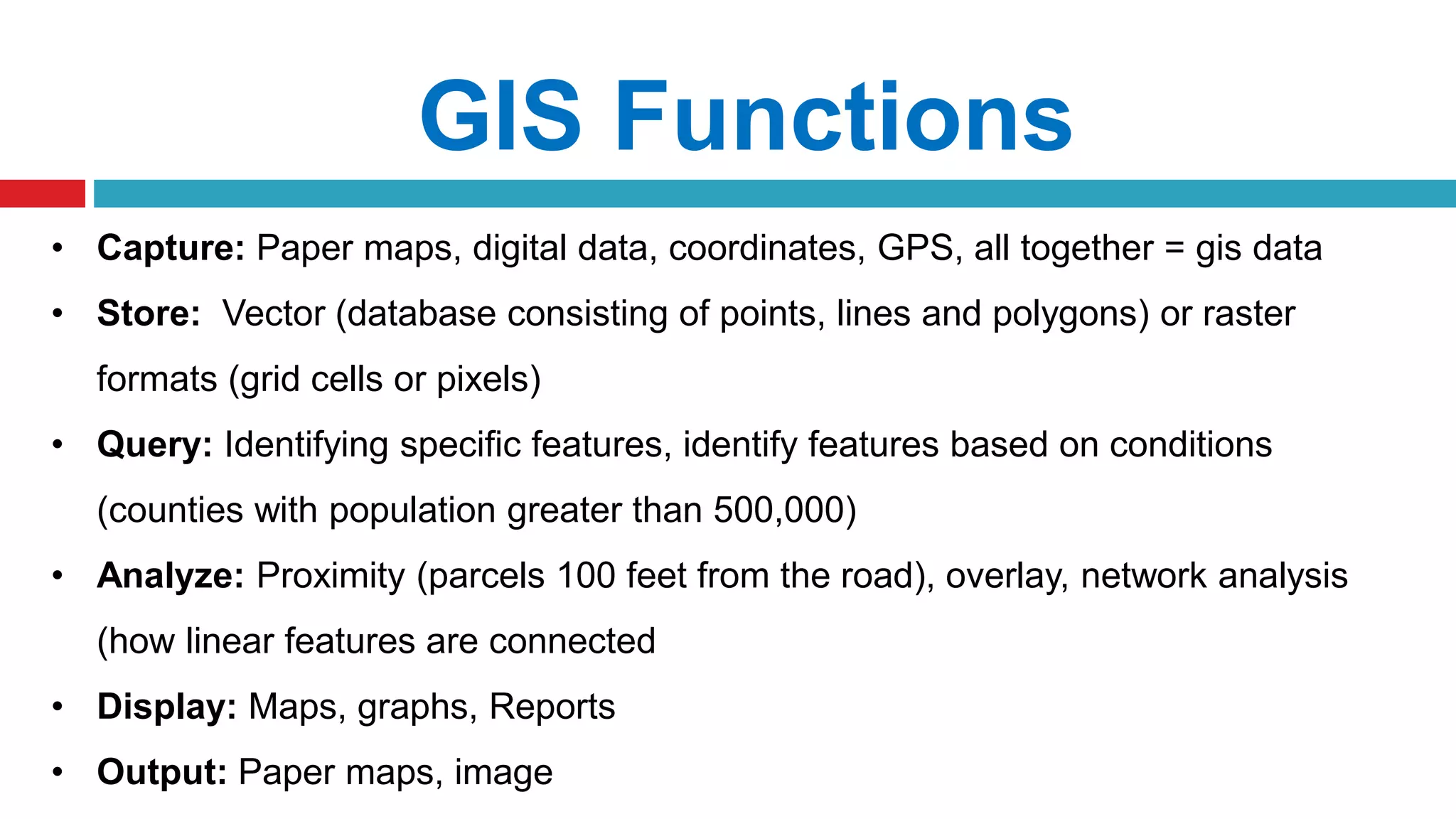 GIS Functions
• Capture: Paper maps, digital data, coordinates, GPS, all together = gis data
• Store: Vector (database consisting of points, lines and polygons) or raster
formats (grid cells or pixels)
• Query: Identifying specific features, identify features based on conditions
(counties with population greater than 500,000)
• Analyze: Proximity (parcels 100 feet from the road), overlay, network analysis
(how linear features are connected
• Display: Maps, graphs, Reports
• Output: Paper maps, image
 