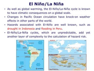 El Niño/La Niña
• As well as global warming, the El-Niño/La-Niña cycle is known
to have climatic consequences on a global scale.
• Changes in Pacific Ocean circulation have knock-on weather
effects in other parts of the world.
• Hazards associated with El-Niño are well known, such as
drought in Indonesia and flooding in Peru.
• El-Niño/La-Niña cycles, which are unpredictable, add yet
another layer of complexity to the calculation of hazard risk.
 