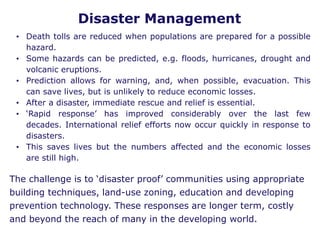 Disaster Management
• Death tolls are reduced when populations are prepared for a possible
hazard.
• Some hazards can be predicted, e.g. floods, hurricanes, drought and
volcanic eruptions.
• Prediction allows for warning, and, when possible, evacuation. This
can save lives, but is unlikely to reduce economic losses.
• After a disaster, immediate rescue and relief is essential.
• ‘Rapid response’ has improved considerably over the last few
decades. International relief efforts now occur quickly in response to
disasters.
• This saves lives but the numbers affected and the economic losses
are still high.
The challenge is to ‘disaster proof’ communities using appropriate
building techniques, land-use zoning, education and developing
prevention technology. These responses are longer term, costly
and beyond the reach of many in the developing world.
 