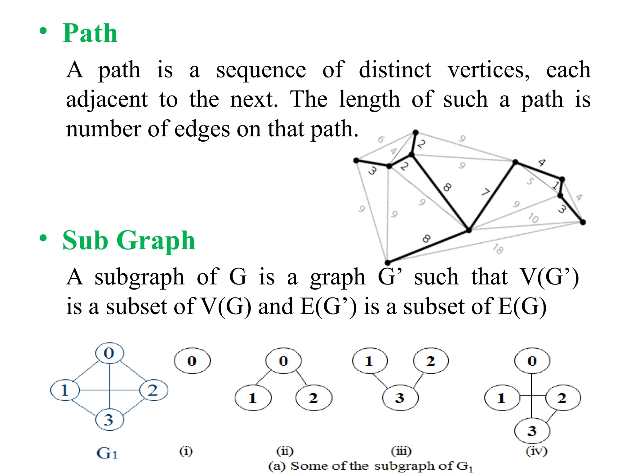 • Path
A path is a sequence of distinct vertices, each
adjacent to the next. The length of such a path is
number of edges on that path.
• Sub Graph
A subgraph of G is a graph G’ such that V(G’)
is a subset of V(G) and E(G’) is a subset of E(G)
 