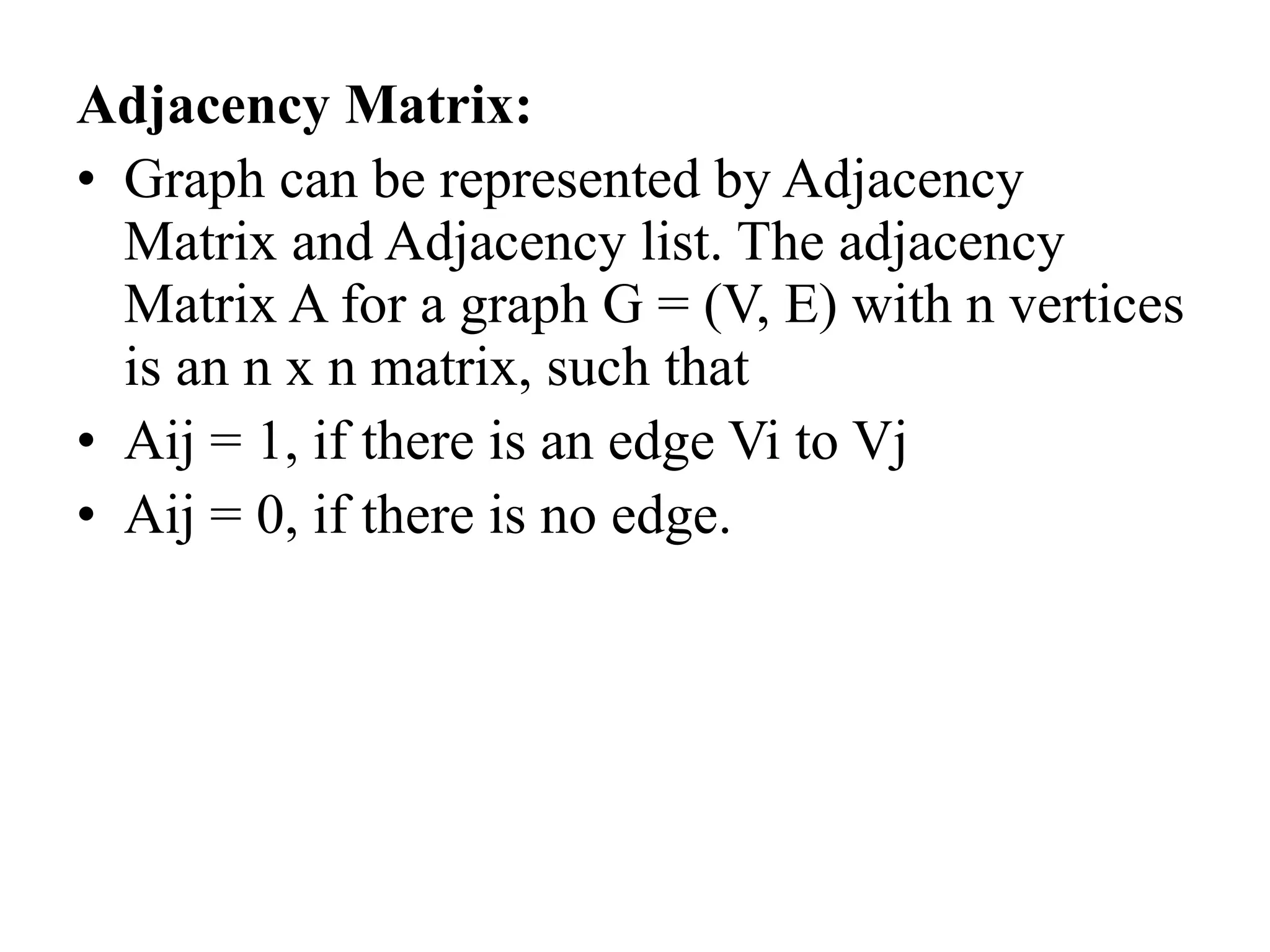 Adjacency Matrix:
• Graph can be represented by Adjacency
Matrix and Adjacency list. The adjacency
Matrix A for a graph G = (V, E) with n vertices
is an n x n matrix, such that
• Aij = 1, if there is an edge Vi to Vj
• Aij = 0, if there is no edge.
 