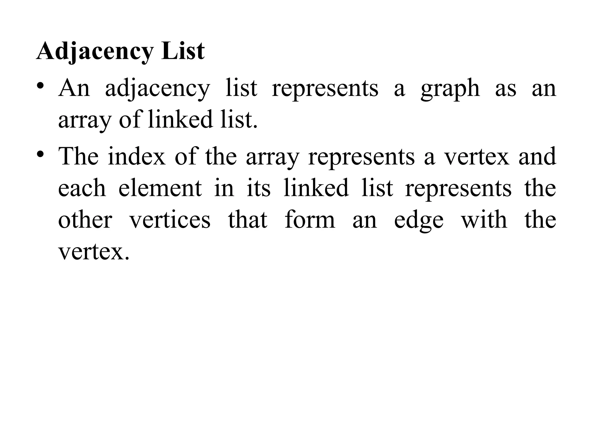 Adjacency List
• An adjacency list represents a graph as an
array of linked list.
• The index of the array represents a vertex and
each element in its linked list represents the
other vertices that form an edge with the
vertex.
 