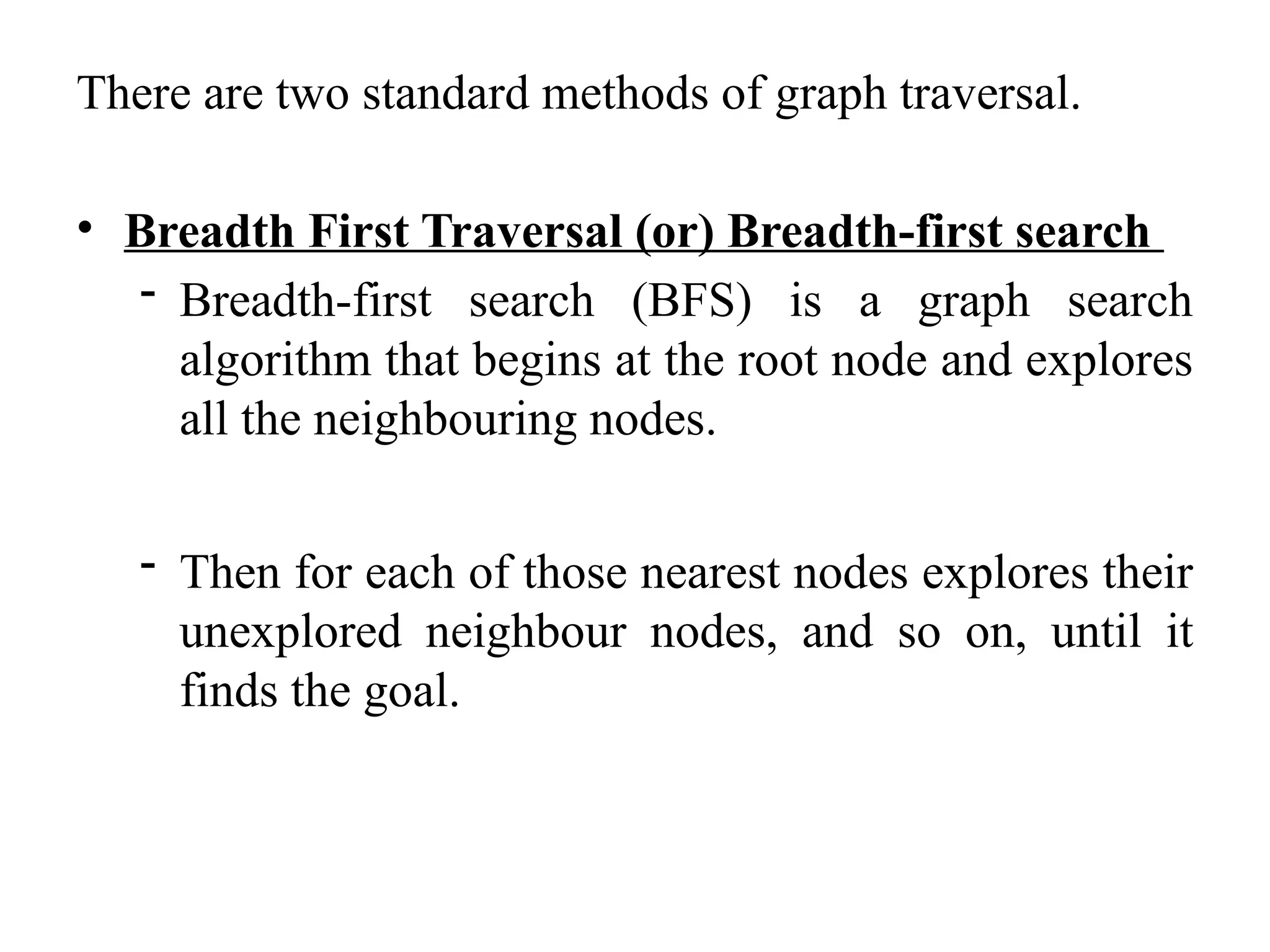 There are two standard methods of graph traversal.
• Breadth First Traversal (or) Breadth-first search
- Breadth-first search (BFS) is a graph search
algorithm that begins at the root node and explores
all the neighbouring nodes.
- Then for each of those nearest nodes explores their
unexplored neighbour nodes, and so on, until it
finds the goal.
 