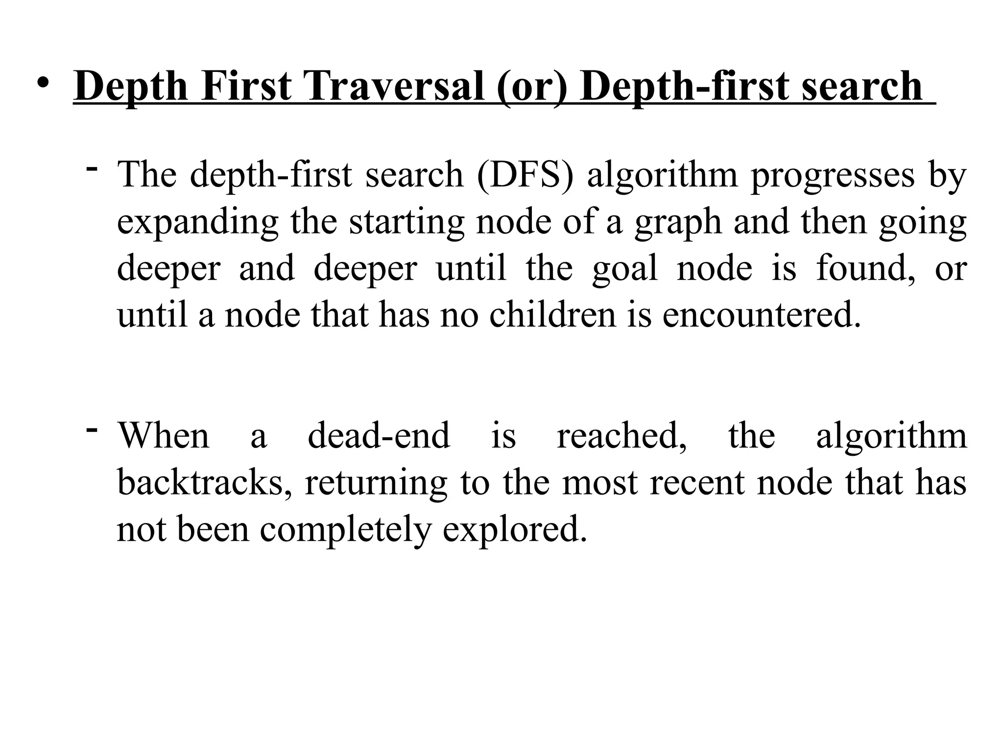 • Depth First Traversal (or) Depth-first search
- The depth-first search (DFS) algorithm progresses by
expanding the starting node of a graph and then going
deeper and deeper until the goal node is found, or
until a node that has no children is encountered.
- When a dead-end is reached, the algorithm
backtracks, returning to the most recent node that has
not been completely explored.
 