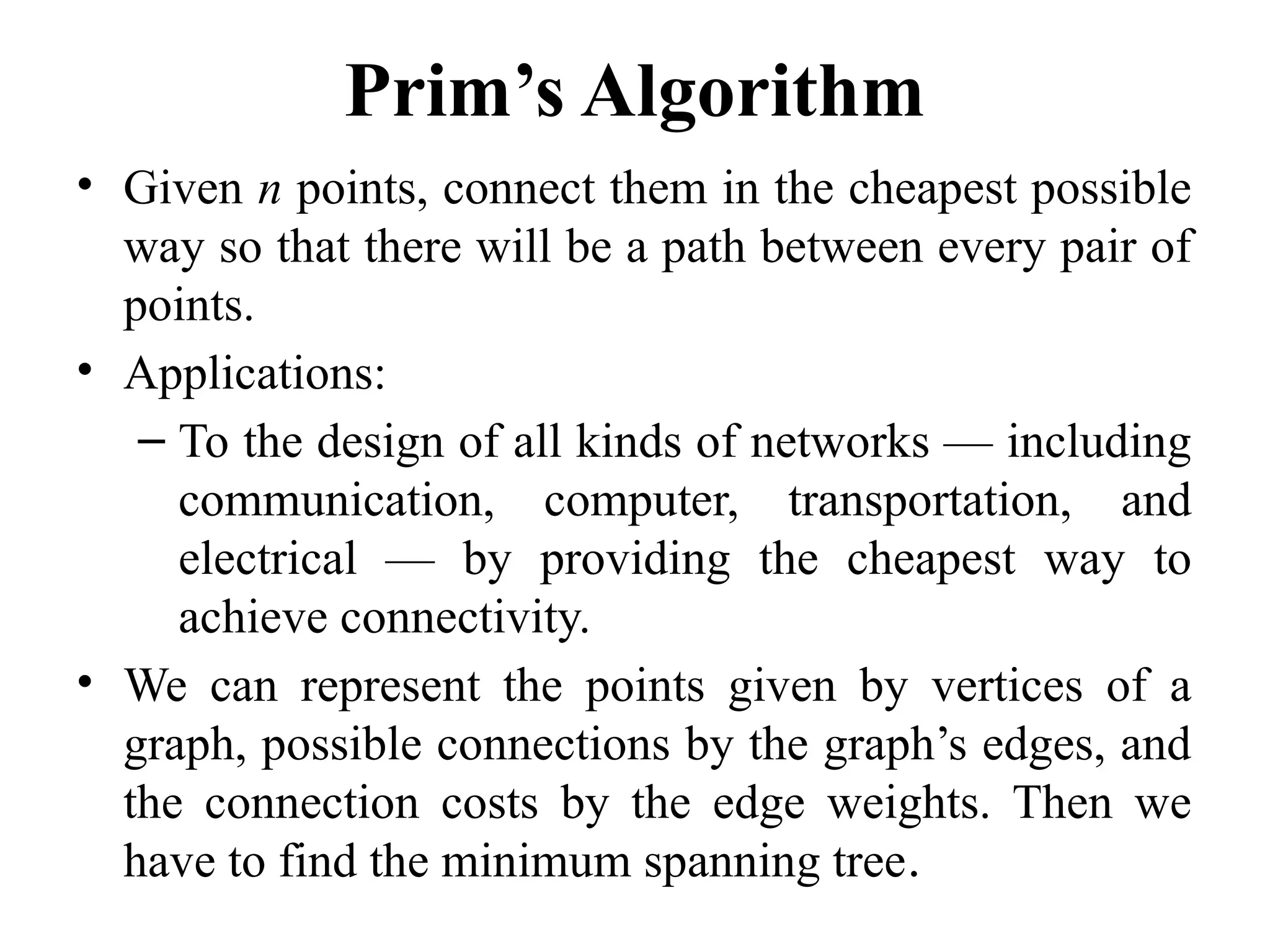 Prim’s Algorithm
• Given n points, connect them in the cheapest possible
way so that there will be a path between every pair of
points.
• Applications:
– To the design of all kinds of networks — including
communication, computer, transportation, and
electrical — by providing the cheapest way to
achieve connectivity.
• We can represent the points given by vertices of a
graph, possible connections by the graph’s edges, and
the connection costs by the edge weights. Then we
have to find the minimum spanning tree.
 