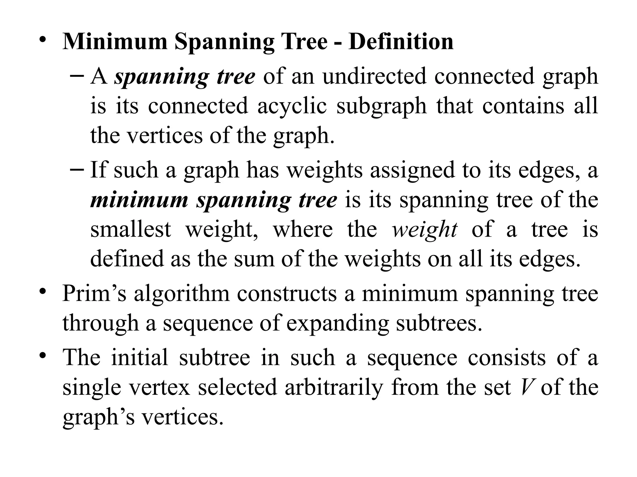 • Minimum Spanning Tree - Definition
– A spanning tree of an undirected connected graph
is its connected acyclic subgraph that contains all
the vertices of the graph.
– If such a graph has weights assigned to its edges, a
minimum spanning tree is its spanning tree of the
smallest weight, where the weight of a tree is
defined as the sum of the weights on all its edges.
• Prim’s algorithm constructs a minimum spanning tree
through a sequence of expanding subtrees.
• The initial subtree in such a sequence consists of a
single vertex selected arbitrarily from the set V of the
graph’s vertices.
 