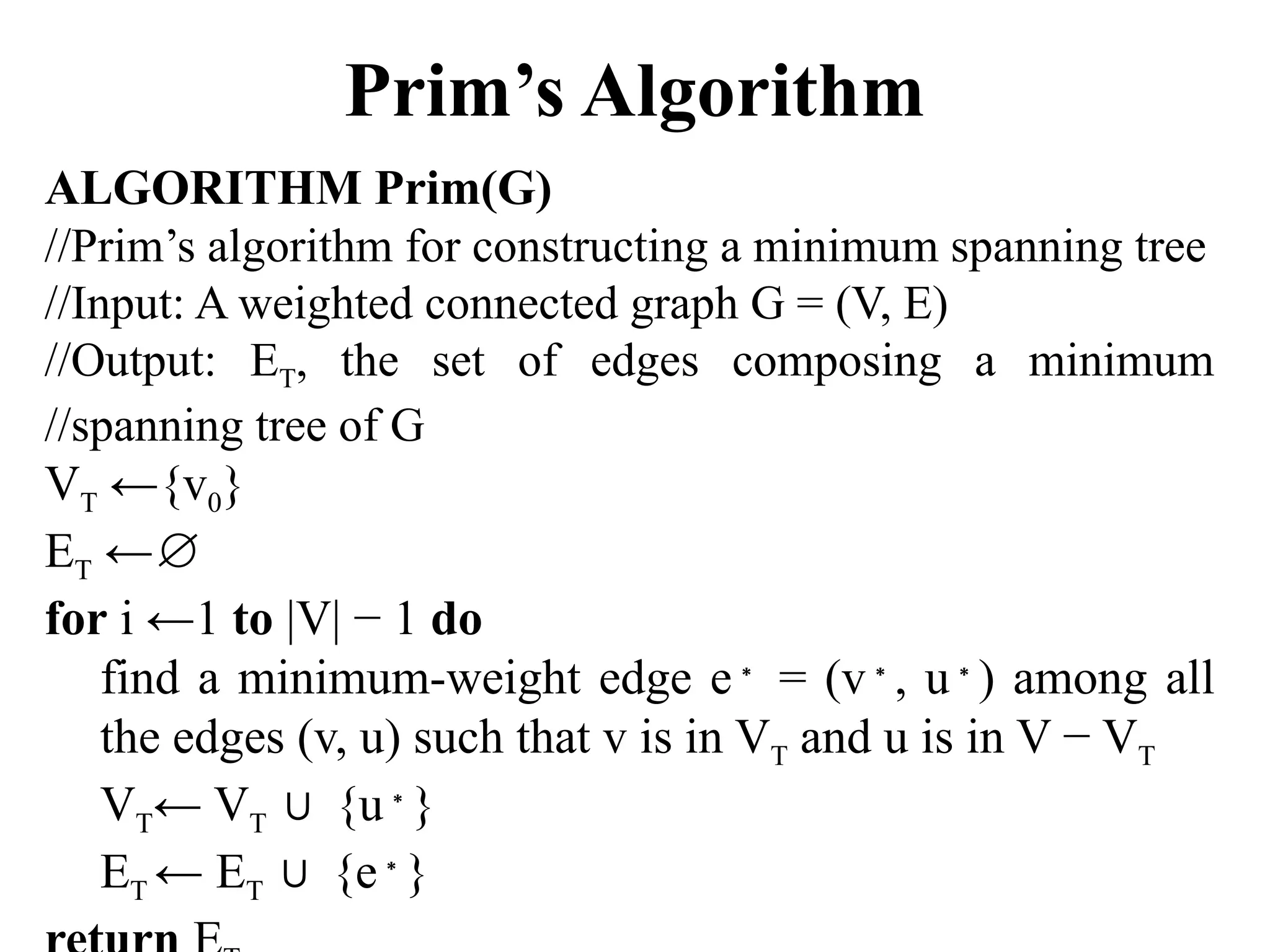 Prim’s Algorithm
ALGORITHM Prim(G)
//Prim’s algorithm for constructing a minimum spanning tree
//Input: A weighted connected graph G = (V, E)
//Output: ET, the set of edges composing a minimum
//spanning tree of G
VT ←{v0}
ET ←∅
for i ←1 to |V| − 1 do
find a minimum-weight edge e∗
= (v∗
, u∗
) among all
the edges (v, u) such that v is in VT and u is in V − VT
VT← VT {u
∪ ∗
}
ET ← ET {e
∪ ∗
}
 