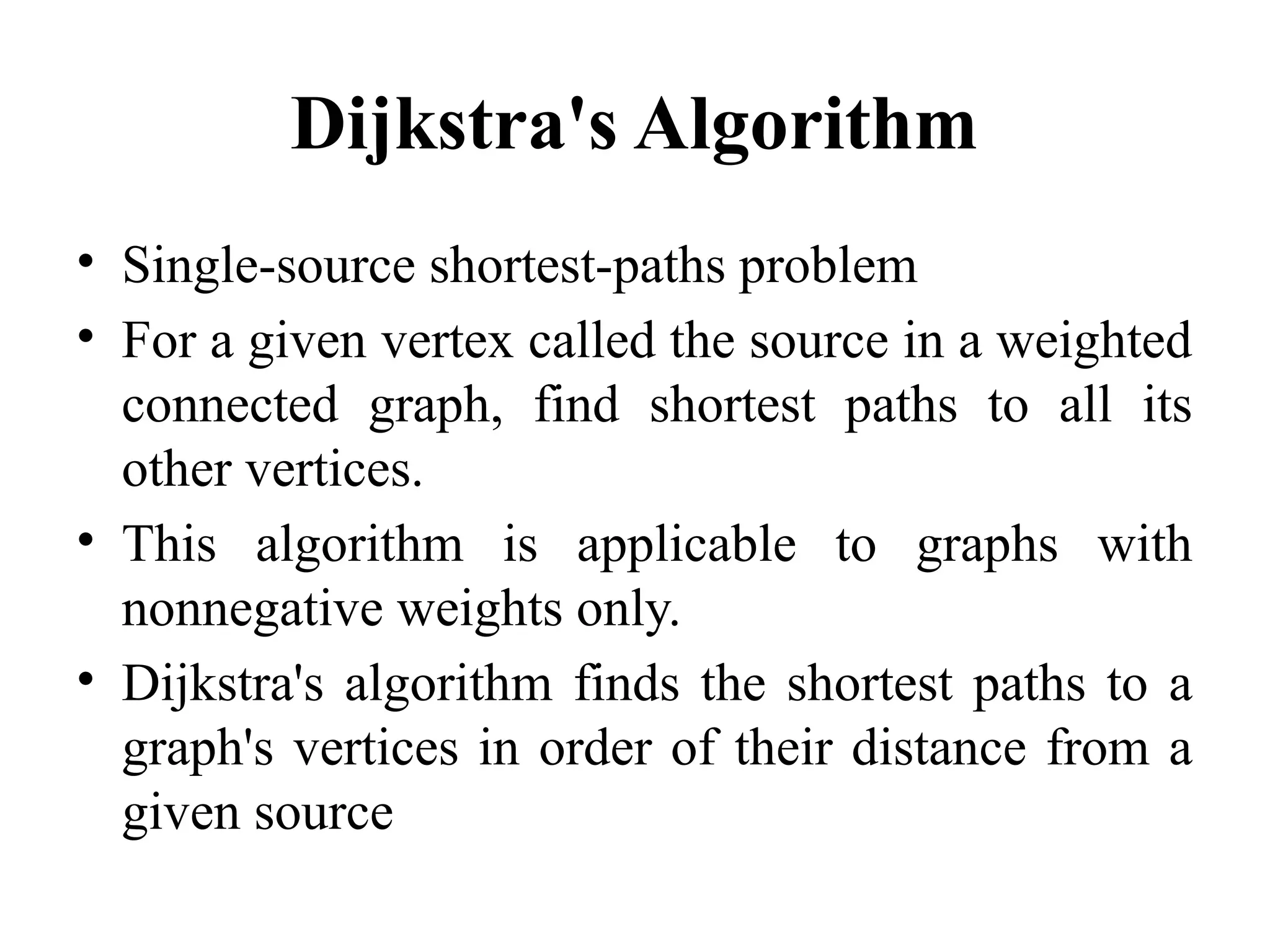 Dijkstra's Algorithm
• Single-source shortest-paths problem
• For a given vertex called the source in a weighted
connected graph, find shortest paths to all its
other vertices.
• This algorithm is applicable to graphs with
nonnegative weights only.
• Dijkstra's algorithm finds the shortest paths to a
graph's vertices in order of their distance from a
given source
 