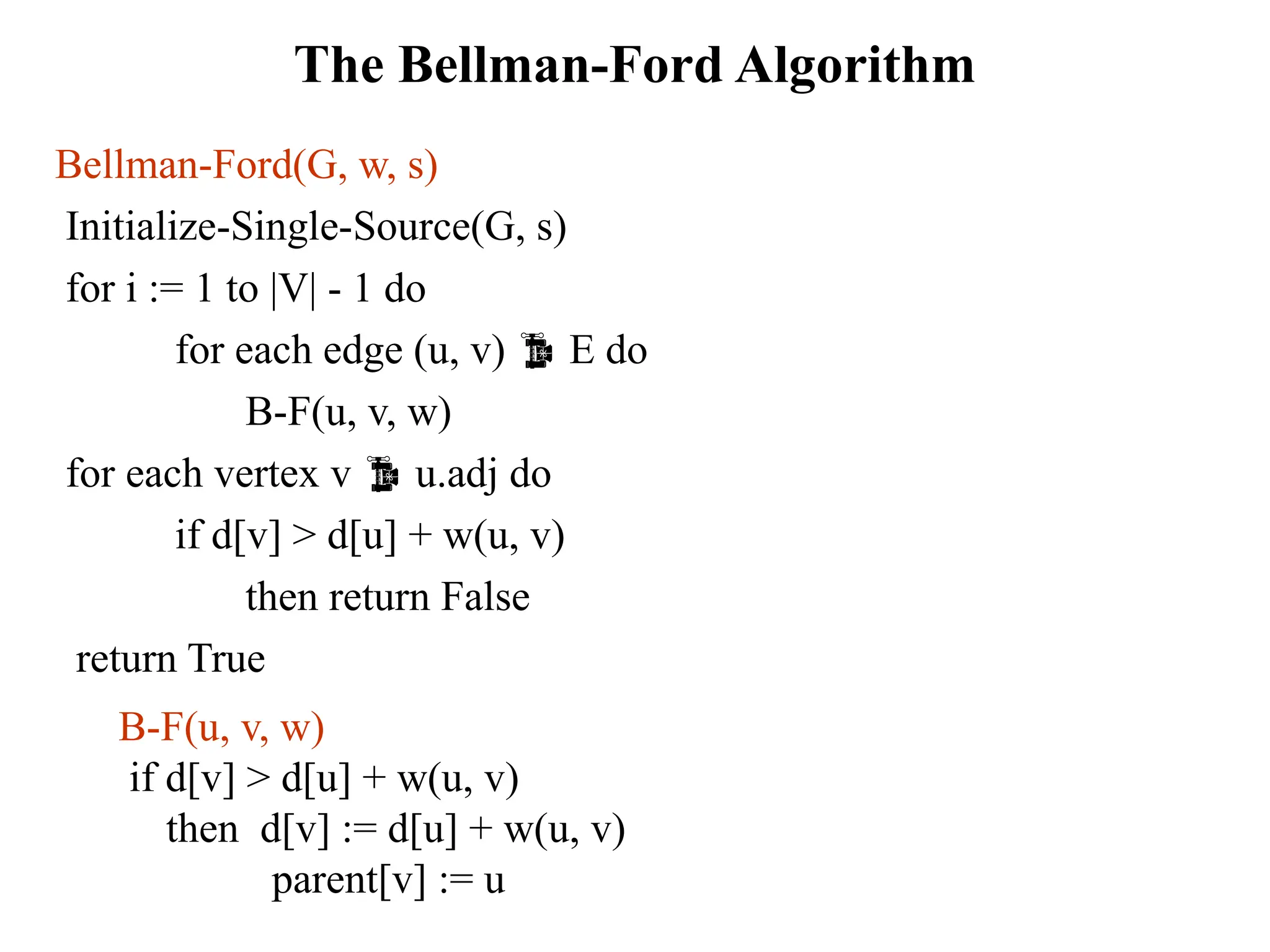 The Bellman-Ford Algorithm
Bellman-Ford(G, w, s)
Initialize-Single-Source(G, s)
for i := 1 to |V| - 1 do
for each edge (u, v)  E do
B-F(u, v, w)
for each vertex v  u.adj do
if d[v] > d[u] + w(u, v)
then return False
return True
B-F(u, v, w)
if d[v] > d[u] + w(u, v)
then d[v] := d[u] + w(u, v)
parent[v] := u
 