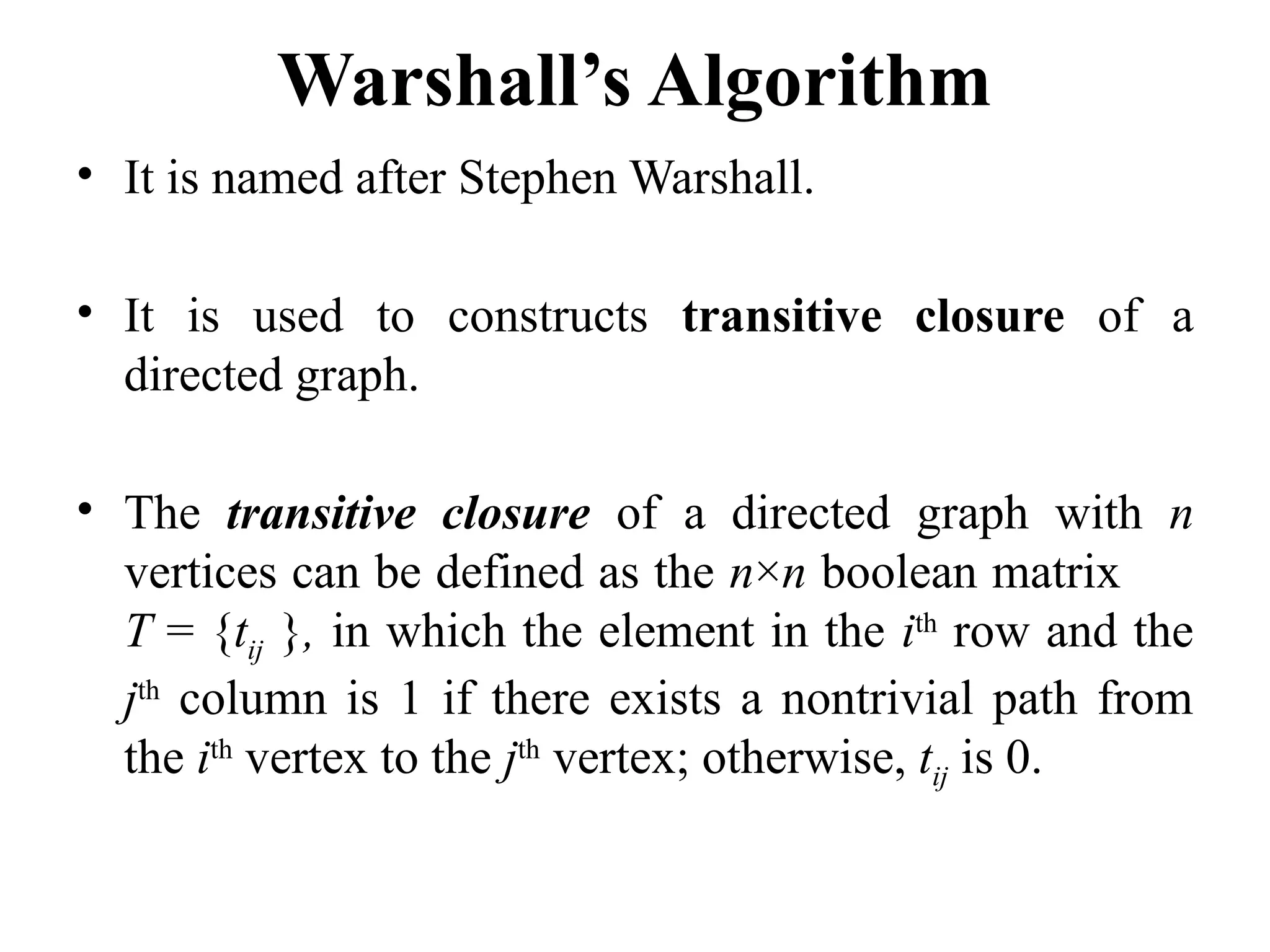 Warshall’s Algorithm
• It is named after Stephen Warshall.
• It is used to constructs transitive closure of a
directed graph.
• The transitive closure of a directed graph with n
vertices can be defined as the n×n boolean matrix
T = {tij }, in which the element in the ith
row and the
jth
column is 1 if there exists a nontrivial path from
the ith
vertex to the jth
vertex; otherwise, tij is 0.
 