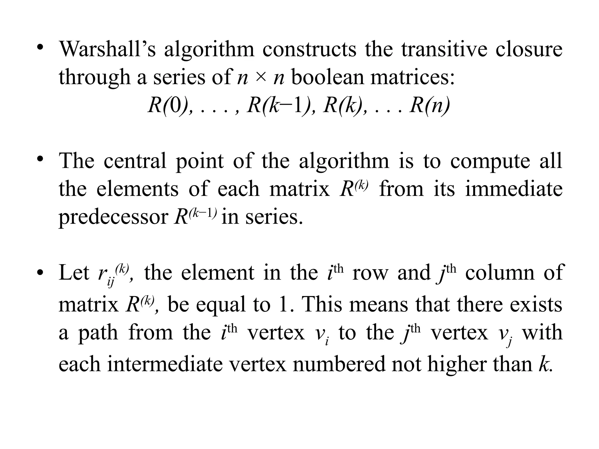 • Warshall’s algorithm constructs the transitive closure
through a series of n × n boolean matrices:
R(0), . . . , R(k−1), R(k), . . . R(n)
• The central point of the algorithm is to compute all
the elements of each matrix R(k)
from its immediate
predecessor R(k−1)
in series.
• Let rij
(k)
, the element in the ith
row and jth
column of
matrix R(k)
, be equal to 1. This means that there exists
a path from the ith
vertex vi to the jth
vertex vj with
each intermediate vertex numbered not higher than k.
 