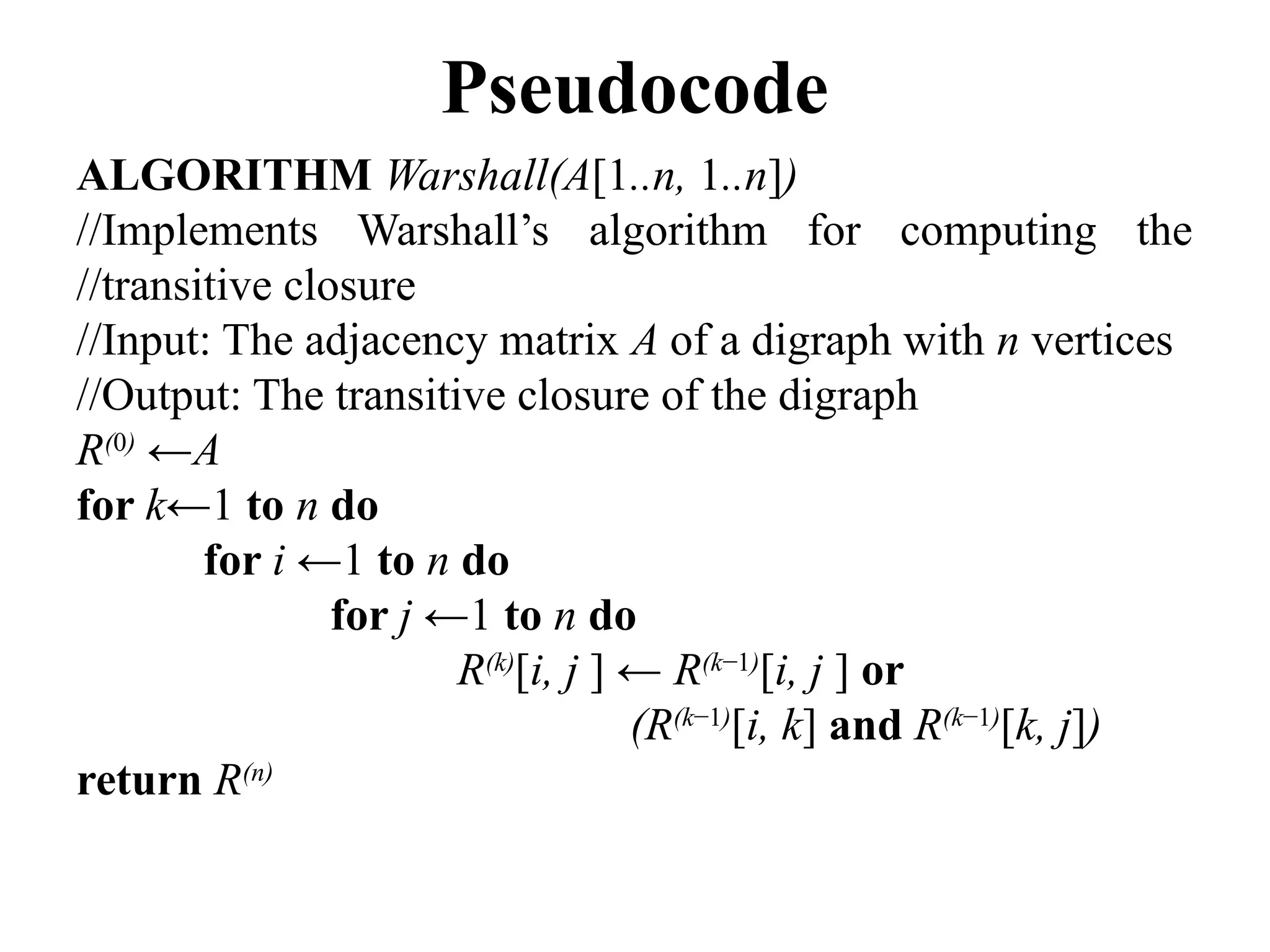 Pseudocode
ALGORITHM Warshall(A[1..n, 1..n])
//Implements Warshall’s algorithm for computing the
//transitive closure
//Input: The adjacency matrix A of a digraph with n vertices
//Output: The transitive closure of the digraph
R(0)
←A
for k←1 to n do
for i ←1 to n do
for j ←1 to n do
R(k)
[i, j ] ← R(k−1)
[i, j ] or
(R(k−1)
[i, k] and R(k−1)
[k, j])
return R(n)
 